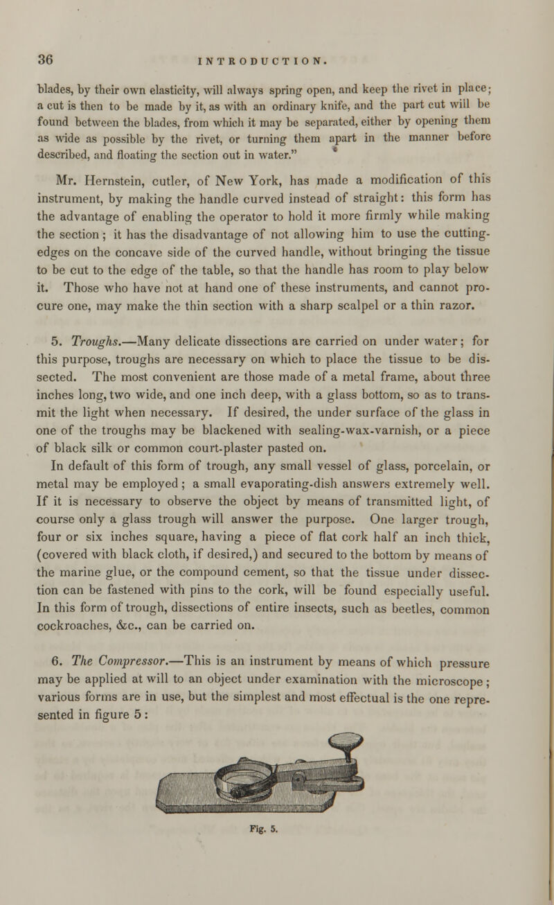 blades, by their own elasticity, will always spring open, and keep the rivet in place; a cut is then to be made by it, as with an ordinary knife, and the part cut will be found between the blades, from which it may be separated, either by opening them as wide as possible by the rivet, or turning them apart in the manner before described, and floating the section out in water. Mr. Hernstein, cutler, of New York, has made a modification of this instrument, by making the handle curved instead of straight: this form has the advantage of enabling the operator to hold it more firmly while making the section; it has the disadvantage of not allowing him to use the cutting- edges on the concave side of the curved handle, without bringing the tissue to be cut to the edge of the table, so that the handle has room to play below it. Those who have not at hand one of these instruments, and cannot pro- cure one, may make the thin section with a sharp scalpel or a thin razor. 5. Troughs.—Many delicate dissections are carried on under water; for this purpose, troughs are necessary on which to place the tissue to be dis- sected. The most convenient are those made of a metal frame, about three inches long, two wide, and one inch deep, with a glass bottom, so as to trans- mit the light when necessary. If desired, the under surface of the glass in one of the troughs may be blackened with sealing-wax-varnish, or a piece of black silk or common court-plaster pasted on. In default of this form of trough, any small vessel of glass, porcelain, or metal may be employed; a small evaporating-dish answers extremely well. If it is necessary to observe the object by means of transmitted light, of course only a glass trough will answer the purpose. One larger trough, four or six inches square, having a piece of flat cork half an inch thick, (covered with black cloth, if desired,) and secured to the bottom by means of the marine glue, or the compound cement, so that the tissue under dissec- tion can be fastened with pins to the cork, will be found especially useful. In this form of trough, dissections of entire insects, such as beetles, common cockroaches, &c, can be carried on. 6. The Compressor.—This is an instrument by means of which pressure may be applied at will to an object under examination with the microscope; various forms are in use, but the simplest and most effectual is the one repre- sented in figure 5: Fig. 5.