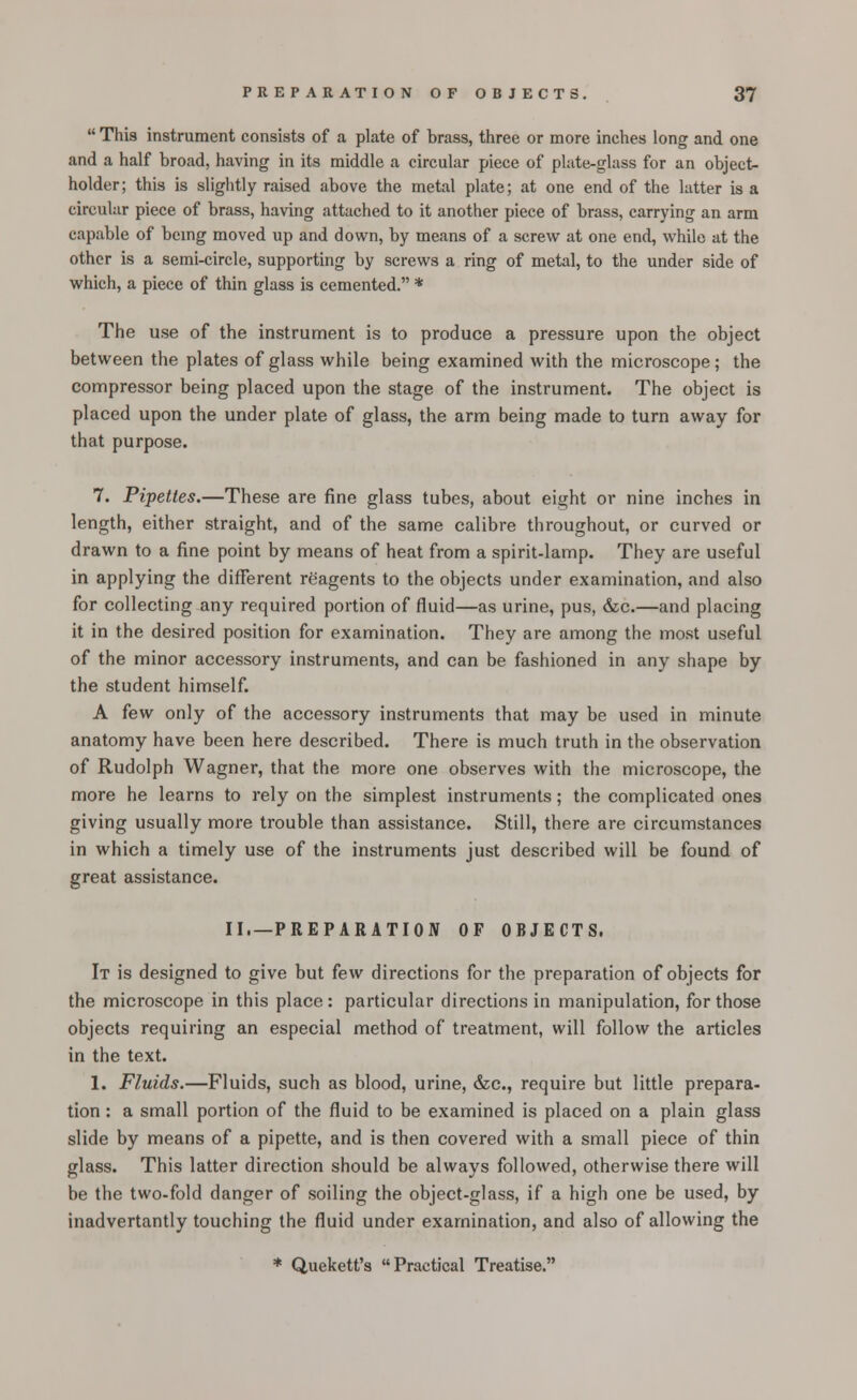  This instrument consists of a plate of brass, three or more inches long and one and a half broad, having in its middle a circular piece of plate-glass for an object- holder; this is slightly raised above the metal plate; at one end of the latter is a circular piece of brass, having attached to it another piece of brass, carrying an arm capable of being moved up and down, by means of a screw at one end, while at the other is a semi-circle, supporting by screws a ring of metal, to the under side of which, a piece of thin glass is cemented. * The use of the instrument is to produce a pressure upon the object between the plates of glass while being examined with the microscope; the compressor being placed upon the stage of the instrument. The object is placed upon the under plate of glass, the arm being made to turn away for that purpose. 7. Pipettes.—These are fine glass tubes, about eight or nine inches in length, either straight, and of the same calibre throughout, or curved or drawn to a fine point by means of heat from a spirit-lamp. They are useful in applying the different reagents to the objects under examination, and also for collecting any required portion of fluid—as urine, pus, &c.—and placing it in the desired position for examination. They are among the most useful of the minor accessory instruments, and can be fashioned in any shape by the student himself. A few only of the accessory instruments that may be used in minute anatomy have been here described. There is much truth in the observation of Rudolph Wagner, that the more one observes with the microscope, the more he learns to rely on the simplest instruments; the complicated ones giving usually more trouble than assistance. Still, there are circumstances in which a timely use of the instruments just described will be found of great assistance. II,—-PREPARATION OF OBJECTS. It is designed to give but kw directions for the preparation of objects for the microscope in this place: particular directions in manipulation, for those objects requiring an especial method of treatment, will follow the articles in the text. 1. Fluids.—Fluids, such as blood, urine, &c, require but little prepara- tion : a small portion of the fluid to be examined is placed on a plain glass slide by means of a pipette, and is then covered with a small piece of thin glass. This latter direction should be always followed, otherwise there will be the two-fold danger of soiling the object-glass, if a high one be used, by inadvertantly touching the fluid under examination, and also of allowing the * Quekett's Practical Treatise.