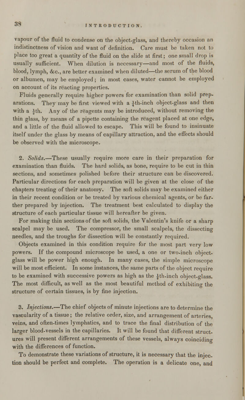 vapour of the fluid to condense on the object-glass, and thereby occasion an indistinctness of vision and want of definition. Care must be taken not to place too great a quantity of the fluid on the slide at first; one small drop is usually sufficient. When dilution is necessary—and most of the fluids, blood, lymph, &c, are better examined when diluted—the serum of the blood or albumen, may be employed; in most cases, water cannot be employed on account of its reacting properties. Fluids generally require higher powers for examination than solid prep- arations. They may be first viewed with a ith-inch object-glass and then with a ±th. Any of the reagents may be introduced, without removing the thin glass, by means of a pipette containing the reagent placed at one edge, and a little of the fluid allowed to escape. This will be found to insinuate itself under the glass by means of capillary attraction, and the effects should be observed with the microscope. 2. Solids.—These usually require more care in their preparation for examination than fluids. The hard solids, as bone, require to be cut in thin sections, and sometimes polished before their structure can be discovered. Particular directions for each preparation will be given at the close of the chapters treating of their anatomy. The soft solids may be examined either in their recent condition or be treated by various chemical agents, or be far- ther prepared by injection. The treatment best calculated to display the structure of each particular tissue will hereafter be given. For making thin sections of the soft solids, the Valentin's knife or a sharp scalpel may be used. The compressor, the small scalpels, the dissecting needles, and the troughs for dissection will be constantly required. Objects examined in this condition require for the most part very low powers. If the compound microscope be used, a one or two-inch object- glass will be power high enough. In many cases, the simple microscope will be most efficient. In some instances, the same parts of the object require to be examined with successive powers as high as the |th-inch object-trlass. The most difficult, as well as the most beautiful method of exhibiting the structure of certain tissues, is by fine injection. 3. Injections.—The chief objects of minute injections are to determine the vascularity of a tissue; the relative order, size, and arrangement of arteries veins, and often-times lymphatics, and to trace the final distribution of the larger blood-vessels in the capillaries. It will be found that different struct- ures will present different arrangements of these vessels, always coinciding with the differences of function. To demonstrate these variations of structure, it is necessary that the injec- tion should be perfect and complete. The operation is a delicate one, and