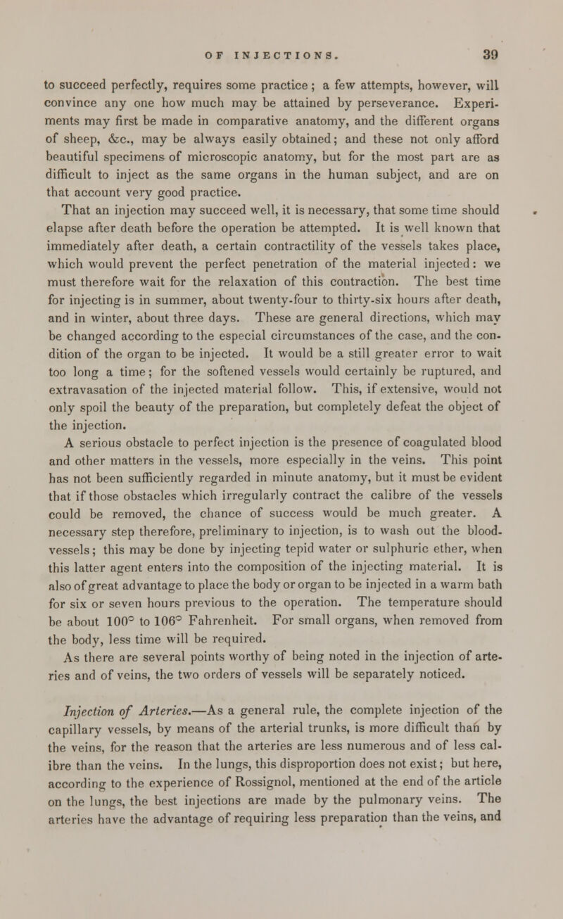 to succeed perfectly, requires some practice; a few attempts, however, will convince any one how much may be attained by perseverance. Experi- ments may first be made in comparative anatomy, and the different organs of sheep, &c, may be always easily obtained; and these not only afford beautiful specimens of microscopic anatomy, but for the most part are as difficult to inject as the same organs in the human subject, and are on that account very good practice. That an injection may succeed well, it is necessary, that some time should elapse after death before the operation be attempted. It is well known that immediately after death, a certain contractility of the vessels takes place, which would prevent the perfect penetration of the material injected: we must therefore wait for the relaxation of this contraction. The best time for injecting is in summer, about twenty-four to thirty-six hours after death, and in winter, about three days. These are general directions, which may be changed according to the especial circumstances of the case, and the con- dition of the organ to be injected. It would be a still greater error to wait too long a time; for the softened vessels would certainly be ruptured, and extravasation of the injected material follow. This, if extensive, would not only spoil the beauty of the preparation, but completely defeat the object of the injection. A serious obstacle to perfect injection is the presence of coagulated blood and other matters in the vessels, more especially in the veins. This point has not been sufficiently regarded in minute anatomy, but it must be evident that if those obstacles which irregularly contract the calibre of the vessels could be removed, the chance of success would be much greater. A necessary step therefore, preliminary to injection, is to wash out the blood- vessels ; this may be done by injecting tepid water or sulphuric ether, when this latter agent enters into the composition of the injecting material. It is also of great advantage to place the body or organ to be injected in a warm bath for six or seven hours previous to the operation. The temperature should be about 100° to 106° Fahrenheit. For small organs, when removed from the body, less time will be required. As there are several points worthy of being noted in the injection of arte- ries and of veins, the two orders of vessels will be separately noticed. Injection of Arteries.—As a general rule, the complete injection of the capillary vessels, by means of the arterial trunks, is more difficult than by the veins, for the reason that the arteries are less numerous and of less cal- ibre than the veins. In the lungs, this disproportion does not exist; but here, according to the experience of Rossignol, mentioned at the end of the article on the lungs, the best injections are made by the pulmonary veins. The arteries have the advantage of requiring less preparation than the veins, and