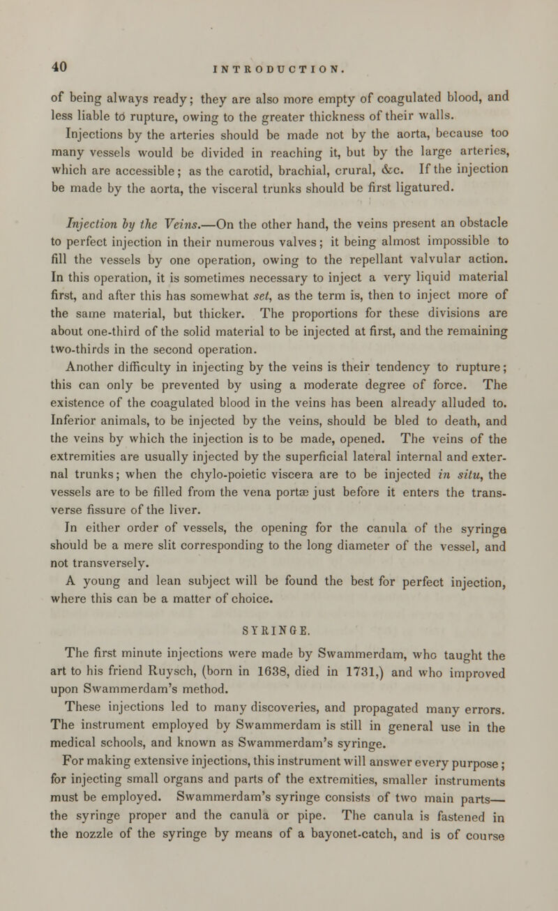 of being always ready; they are also more empty of coagulated blood, and less liable to rupture, owing to the greater thickness of their walls. Injections by the arteries should be made not by the aorta, because too many vessels would be divided in reaching it, but by the large arteries, which are accessible ; as the carotid, brachial, crural, &c. If the injection be made by the aorta, the visceral trunks should be first ligatured. Injection by the Veins.—On the other hand, the veins present an obstacle to perfect injection in their numerous valves; it being almost impossible to fill the vessels by one operation, owing to the repellant valvular action. In this operation, it is sometimes necessary to inject a very liquid material first, and after this has somewhat set, as the term is, then to inject more of the same material, but thicker. The proportions for these divisions are about one-third of the solid material to be injected at first, and the remaining two-thirds in the second operation. Another difficulty in injecting by the veins is their tendency to rupture; this can only be prevented by using a moderate degree of force. The existence of the coagulated blood in the veins has been already alluded to. Inferior animals, to be injected by the veins, should be bled to death, and the veins by which the injection is to be made, opened. The veins of the extremities are usually injected by the superficial lateral internal and exter- nal trunks; when the chylo-poietic viscera are to be injected in situ, the vessels are to be filled from the vena porta? just before it enters the trans- verse fissure of the liver. In either order of vessels, the opening for the canula of the syringe should be a mere slit corresponding to the long diameter of the vessel, and not transversely. A young and lean subject will be found the best for perfect injection, where this can be a matter of choice. SYRINGE. The first minute injections were made by Swammerdam, who taught the art to his friend Ruysch, (born in 1638, died in 1731,) and who improved upon Swammerdam's method. These injections led to many discoveries, and propagated many errors. The instrument employed by Swammerdam is still in general use in the medical schools, and known as Swammerdam's syringe. For making extensive injections, this instrument will answer every purpose; for injecting small organs and parts of the extremities, smaller instruments must be employed. Swammerdam's syringe consists of two main parts the syringe proper and the canula or pipe. The canula is fastened in the nozzle of the syringe by means of a bayonet-catch, and is of course