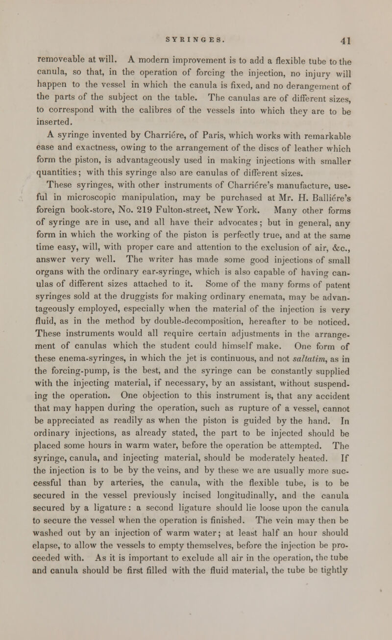 removeable at will. A modern improvement is to add a flexible tube to the canula, so that, in the operation of forcing the injection, no injury will happen to the vessel in which the canula is fixed, and no derangement of the parts of the subject on the table. The canulas are of different sizes, to correspond with the calibres of the vessels into which they are to be inserted. A syringe invented by Charriere, of Paris, which works with remarkable ease and exactness, owing to the arrangement of the discs of leather which form the piston, is advantageously used in making injections with smaller quantities; with this syringe also are canulas of different sizes. These syringes, with other instruments of Charriere's manufacture, use- ful in microscopic manipulation, may be purchased at Mr. H. Balliere's foreign book-store, No. 219 Fulton-street, New York. Many other forms of syringe are in use, and all have their advocates; but in general, any form in which the working of the piston is perfectly true, and at the same time easy, will, with proper care and attention to the exclusion of air, &c, answer very well. The writer has made some good injections of small organs with the ordinary ear-syringe, which is also capable of having can- ulas of different sizes attached to it. Some of the many forms of patent syringes sold at the druggists for making ordinary enemata, may be advan- tageously employed, especially when the material of the injection is very fluid, as in the method by double-decomposition, hereafter to be noticed. These instruments would all require certain adjustments in the arrange- ment of canulas which the student could himself make. One form of these enema-syringes, in which the jet is continuous, and not saltatim, as in the forcing-pump, is the best, and the syringe can be constantly supplied with the injecting material, if necessary, by an assistant, without suspend- ing the operation. One objection to this instrument is, that any accident that may happen during the operation, such as rupture of a vessel, cannot be appreciated as readily as when the piston is guided by the hand. In ordinary injections, as already stated, the part to be injected should be placed some hours in warm water, before the operation be attempted. The syringe, canula, and injecting material, should be moderately heated. If the injection is to be by the veins, and by these we are usually more suc- cessful than by arteries, the canula, with the flexible tube, is to be secured in the vessel previously incised longitudinally, and the canula secured by a ligature: a second ligature should lie loose upon the canula to secure the vessel when the operation is finished. The vein may then be washed out by an injection of warm water; at least half an hour should elapse, to allow the vessels to empty themselves, before the injection be pro- ceeded with. As it is important to exclude all air in the operation, the tube and canula should be first filled with the fluid material, the tube be tightly