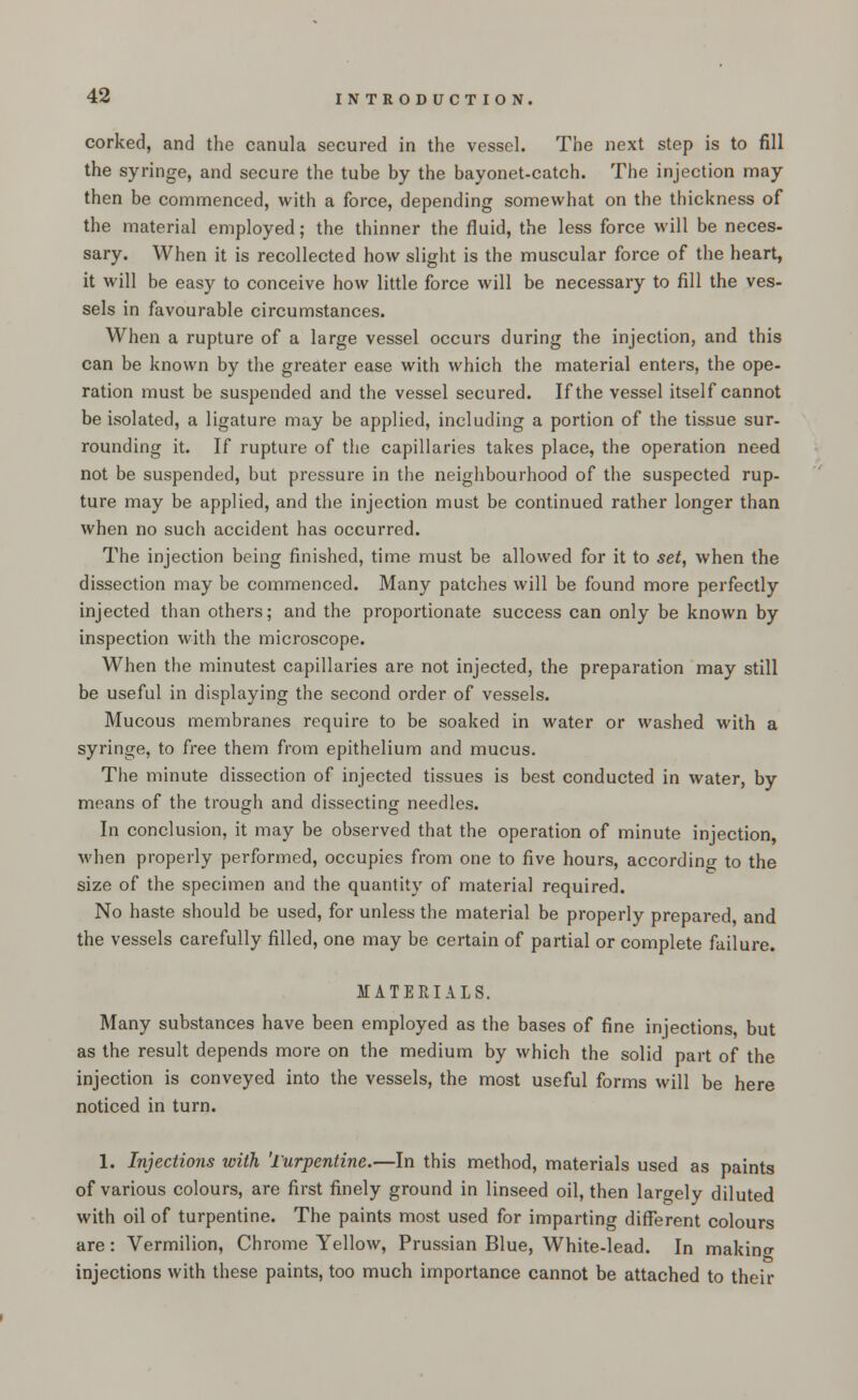 corked, and the canula secured in the vessel. The next step is to fill the syringe, and secure the tube by the bayonet-catch. The injection may then be commenced, with a force, depending somewhat on the thickness of the material employed; the thinner the fluid, the less force will be neces- sary. When it is recollected how slight is the muscular force of the heart, it will be easy to conceive how little force will be necessary to fill the ves- sels in favourable circumstances. When a rupture of a large vessel occurs during the injection, and this can be known by the greater ease with which the material enters, the ope- ration must be suspended and the vessel secured. If the vessel itself cannot be isolated, a ligature may be applied, including a portion of the tissue sur- rounding it. If rupture of the capillaries takes place, the operation need not be suspended, but pressure in the neighbourhood of the suspected rup- ture may be applied, and the injection must be continued rather longer than when no such accident has occurred. The injection being finished, time must be allowed for it to set, when the dissection may be commenced. Many patches will be found more perfectly injected than others; and the proportionate success can only be known by inspection with the microscope. When the minutest capillaries are not injected, the preparation may still be useful in displaying the second order of vessels. Mucous membranes require to be soaked in water or washed with a syringe, to free them from epithelium and mucus. The minute dissection of injected tissues is best conducted in water, by means of the trough and dissecting needles. In conclusion, it may be observed that the operation of minute injection, when properly performed, occupies from one to five hours, according to the size of the specimen and the quantity of material required. No haste should be used, for unless the material be properly prepared, and the vessels carefully filled, one may be certain of partial or complete failure. MATERIALS. Many substances have been employed as the bases of fine injections, but as the result depends more on the medium by which the solid part of the injection is conveyed into the vessels, the most useful forms will be here noticed in turn. 1. Injections with 'lurpentine.—In this method, materials used as paints of various colours, are first finely ground in linseed oil, then largely diluted with oil of turpentine. The paints most used for imparting different colours are: Vermilion, Chrome Yellow, Prussian Blue, White-lead. In making injections with these paints, too much importance cannot be attached to their