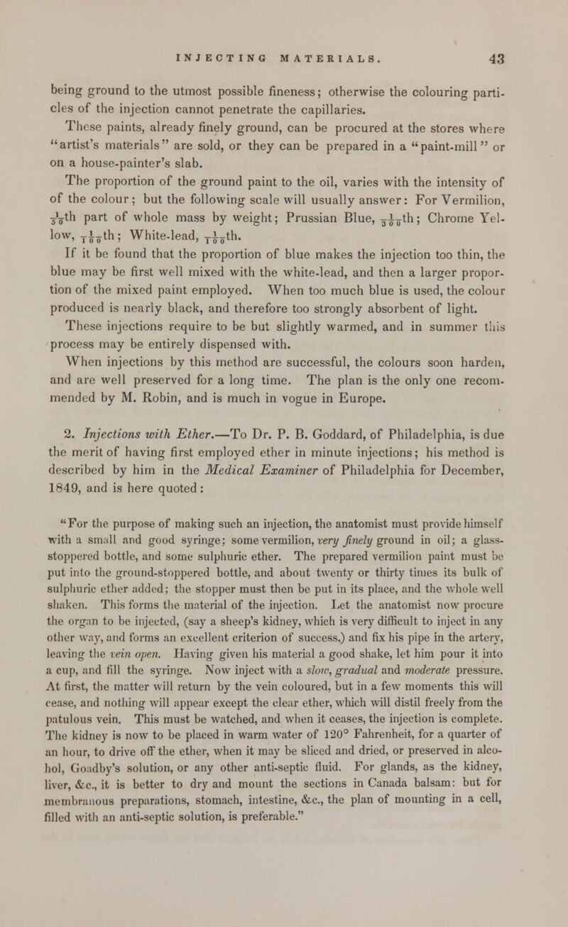 being ground to the utmost possible fineness; otherwise the colouring parti- cles of the injection cannot penetrate the capillaries. These paints, already finely ground, can be procured at the stores where artist's materials are sold, or they can be prepared in a paint-mill or on a house-painter's slab. The proportion of the ground paint to the oil, varies with the intensity of of the colour; but the following scale will usually answer: For Vermilion, T'„th part of whole mass by weight; Prussian Blue, 3-^th; Chrome Yel- low, Ti^th; White-lead, T£oth. If it be found that the proportion of blue makes the injection too thin, the blue may be first well mixed with the white-lead, and then a larger propor- tion of the mixed paint employed. When too much blue is used, the colour produced is nearly black, and therefore too strongly absorbent of light. These injections require to be but slightly warmed, and in summer this process may be entirely dispensed with. When injections by this method are successful, the colours soon harden, and are well preserved for a long time. The plan is the only one recom- mended by M. Robin, and is much in vogue in Europe. 2. Injections with Ether.—To Dr. P. B. Goddard, of Philadelphia, is due the merit of having first employed ether in minute injections; his method is described by him in the Medical Examiner of Philadelphia for December, 1849, and is here quoted: For the purpose of making such an injection, the anatomist must provide himself with a small and good syringe; some vermilion, very finely ground in oil; a <rlass- stoppered bottle, and some sulphuric ether. The prepared vermilion paint must be put into the ground-stoppered bottle, and about twenty or thirty times its bulk of sulphuric ether added; the stopper must then be put in its place, and the whole well shaken. This forms the material of the injection. Let the anatomist now procure the organ to be injected, (say a sheep's kidney, which is very difficult to inject in any other way, and forms an excellent criterion of success,) and fix his pipe in the artery, leaving the rem open. Having given his material a good shake, let him pour it into a cup, and fill the syringe. Now inject with a sloic, gradual and moderate pressure. At first, the matter will return by the vein coloured, but in a few moments this will cease, and nothing will appear except the clear ether, which wall distil freely from the patulous vein. This must be watched, and when it ceases, the injection is complete. The kidney is now to be placed in warm water of 120° Fahrenheit, for a quarter of an hour, to drive off the ether, when it may be sliced and dried, or preserved in alco- hol, Goadby's solution, or any other anti-septic fluid. For glands, as the kidney, liver, &c, it is better to dry and mount the sections in Canada balsam: but for membranous preparations, stomach, intestine, &c, the plan of mounting in a cell, filled with an anti-septic solution, is preferable.