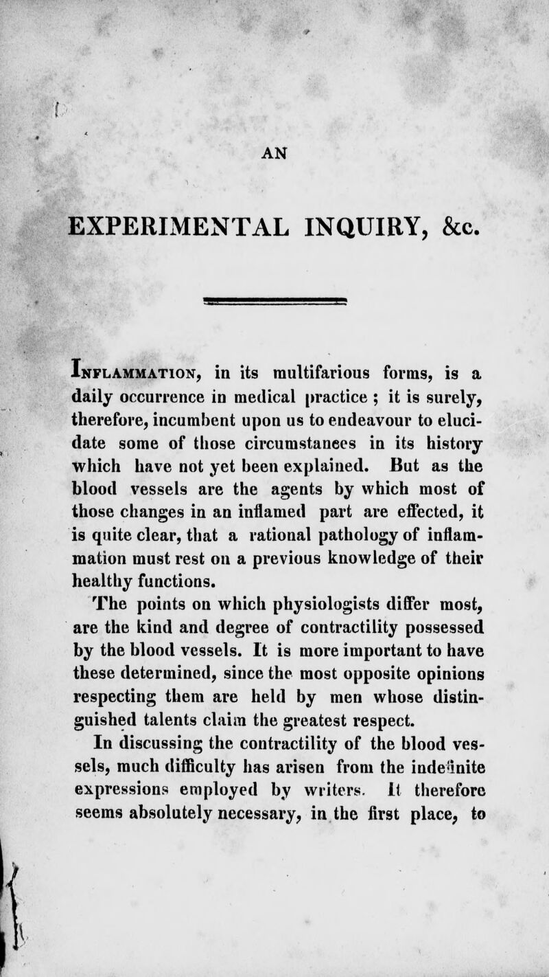 EXPERIMENTAL INQUIRY, &c. Inflammation, in its multifarious forms, is a daily occurrence in medical practice ; it is surely, therefore, incumbent upon us to endeavour to eluci- date some of those circumstances in its history which have not yet been explained. But as the blood vessels are the agents by which most of those changes in an inflamed part are effected, it is quite clear, that a rational pathology of inflam- mation must rest on a previous knowledge of their healthy functions. The points on which physiologists differ most, are the kind and degree of contractility possessed by the blood vessels. It is more important to have these determined, since the most opposite opinions respecting them are held by men whose distin- guished talents claim the greatest respect. In discussing the contractility of the blood ves- sels, much difficulty has arisen from the indefinite expressions employed by writers. It therefore seems absolutely necessary, in the first place, to