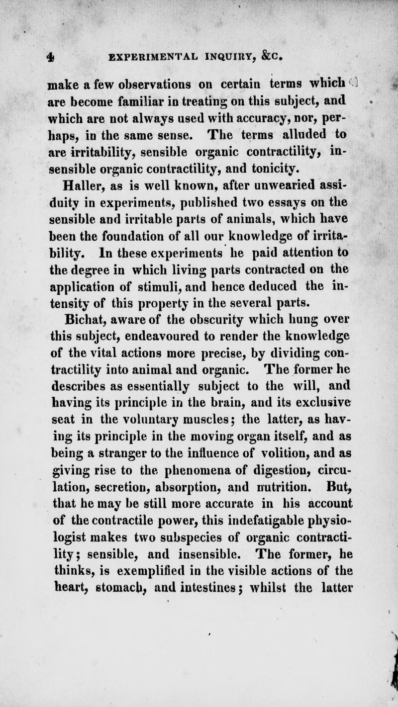 make a few observations on certain terms which are become familiar in treating on this subject, and which are not always used with accuracy, nor, per- haps, in the same sense. The terms alluded to are irritability, sensible organic contractility, in- sensible organic contractility, and tonicity. Haller, as is well known, after unwearied assi- duity in experiments, published two essays on the sensible and irritable parts of animals, which have been the foundation of all our knowledge of irrita- bility. In these experiments he paid attention to the degree in which living parts contracted on the application of stimuli, and hence deduced the in- tensity of this property in the several parts. Bichat, aware of the obscurity which hung over this subject, endeavoured to render the knowledge of the vital actions more precise, by dividing con- tractility into animal and organic. The former he describes as essentially subject to the will, and having its principle in the brain, and its exclusive seat in the voluntary muscles; the latter, as hav- ing its principle in the moving organ itself, and as being a stranger to the influence of volition, and as giving rise to the phenomena of digestion, circu- lation, secretion, absorption, and nutrition. But, that he may be still more accurate in his account of the contractile power, this indefatigable physio- logist makes two subspecies of organic contracti- lity; sensible, and insensible. The former, he thinks, is exemplified in the visible actions of the heart, stomach; and intestines; whilst the latter