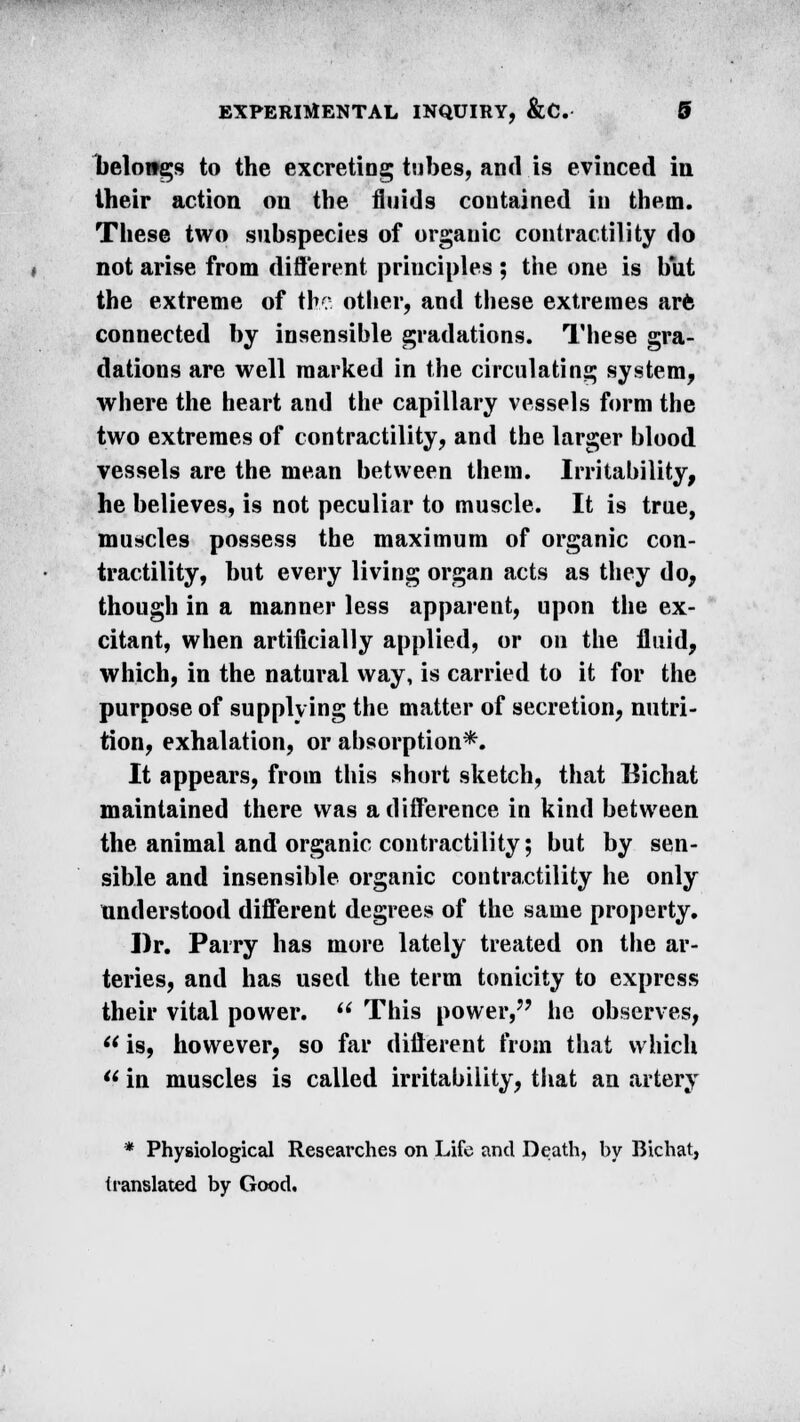 belongs to the excreting tubes, and is evinced in their action on the fluids contained in them. These two subspecies of organic contractility do not arise from different principles ; the one is but the extreme of the other, and these extremes arfc connected by insensible gradations. These gra- dations are well marked in the circulating system, where the heart and the capillary vessels form the two extremes of contractility, and the larger blood vessels are the mean between them. Irritability, he believes, is not peculiar to muscle. It is true, muscles possess the maximum of organic con- tractility, but every living organ acts as they do, though in a manner less apparent, upon the ex- citant, when artificially applied, or on the fluid, which, in the natural way, is carried to it for the purpose of supplying the matter of secretion, nutri- tion, exhalation, or absorption*. It appears, from this short sketch, that Bichat maintained there was a difference in kind between the animal and organic contractility; but by sen- sible and insensible organic contractility he only understood different degrees of the same property. Dr. Parry has more lately treated on the ar- teries, and has used the term tonicity to express their vital power.  This power, he observes,  is, however, so far different from that which  in muscles is called irritability, that an artery * Physiological Researches on Life and Death, by Bichat, translated by Good.