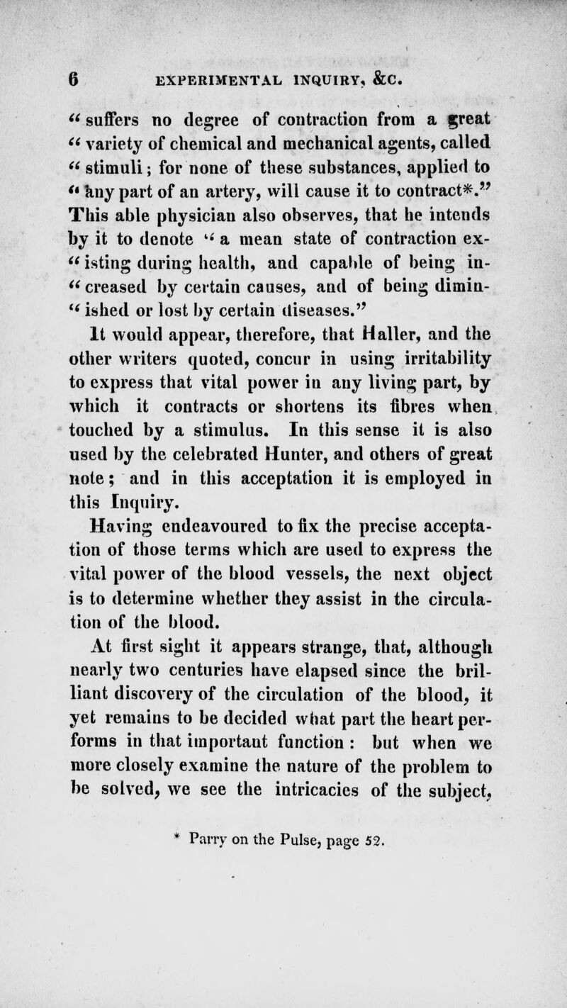 (t suffers no degree of contraction from a great f< variety of chemical and mechanical agents, called U stimuli; for none of these substances, applied to '• any part of an artery, will cause it to contract*.'' This able physician also observes, that he intends by it to denote  a mean state of contraction ex-  isting during health, and capable of being in- creased by certain causes, and of being dimin- l< ished or lost by certain diseases. It would appear, therefore, that Haller, and the other writers quoted, concur in using irritability to express that vital power iu any living part, by which it contracts or shortens its fibres when touched by a stimulus. In this sense it is also used by the celebrated Hunter, and others of great note; and in this acceptation it is employed in this Inquiry. Having endeavoured to fix the precise accepta- tion of those terms which are used to express the vital power of the blood vessels, the next object is to determine whether they assist in the circula- tion of the blood. At first sight it appears strange, that, although nearly two centuries have elapsed since the bril- liant discovery of the circulation of the blood, it yet remains to be decided what part the heart per- forms in that important function : but when we more closely examine the nature of the problem to be solved, we see the intricacies of the subject, * Parry on the Pulse, page 52.