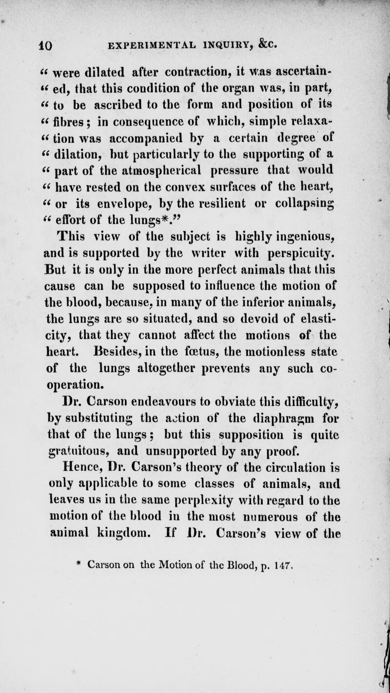  were dilated after contraction, it Was ascertain- •? ed, that this condition of the organ was, in part,  to be ascribed to the form and position of its  fibres; in consequence of which, simple relaxa-  tion was accompanied by a certain degree of  dilation, but particularly to the supporting of a  part of the atmospherical pressure that would  have rested on the convex surfaces of the heart,  or its envelope, by the resilient or collapsing  effort of the lungs*. This view of the subject is highly ingenious, and is supported by the writer with perspicuity. But it is only in the more perfect animals that this cause can be supposed to influence the motion of the blood, because, in many of the inferior animals, the lungs are so situated, and so devoid of elasti- city, that they cannot affect the motions of the heart. Besides, in the foetus, the motionless state of the lungs altogether prevents any such co- operation. Dr. Carson endeavours to obviate this difficulty, by substituting the action of the diaphragm for that of the lungs; but this supposition is quite gratuitous, and unsupported by any proof. Hence, Dr. Carson's theory of the circulation is only applicable to some classes of animals, and leaves us in the same perplexity with regard to the motion of the blood in the most numerous of the animal kingdom. If Dr. Carson's view of the * Carson on the Motion of the Blood, p. 147.