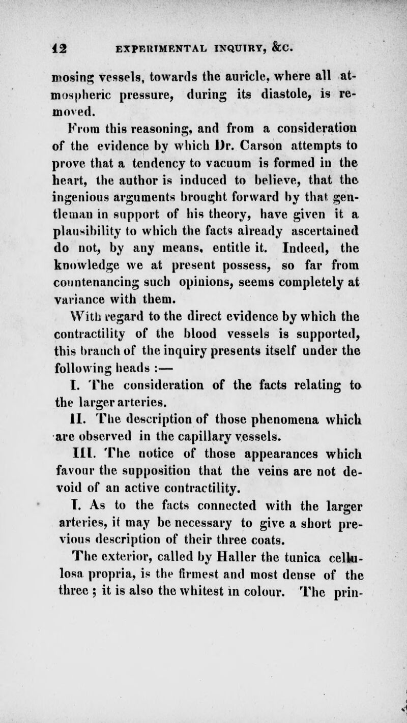 mosing vessels, towards the auricle, where all at- mospheric pressure, (luring its diastole, is re- moved. From this reasoning, and from a consideration of the evidence hy which Dr. Carson attempts to prove that a tendency to vacuum is formed in the heart, the author is induced to believe, that the ingenious arguments brought forward by that gen- tleman in support of his theory, have given it a plausibility to which the facts already ascertained do not, by any means, entitle it. Indeed, the knowledge we at present possess, so far from countenancing such opinions, seems completely at variance with them. With regard to the direct evidence by which the contractility of the blood vessels is supported, this branch of the inquiry presents itself under the following heads :— I. The consideration of the facts relating to the larger arteries. II. The description of those phenomena which are observed in the capillary vessels. III. The notice of those appearances which favour the supposition that the veins are not de- void of an active contractility. T. As to the facts connected with the larger arteries, it may be necessary to give a short pre- vious description of their three coats. The exterior, called by Haller the tunica celki- losa propria, is the firmest and most dense of the three ; it is also the whitest in colour. The prin-