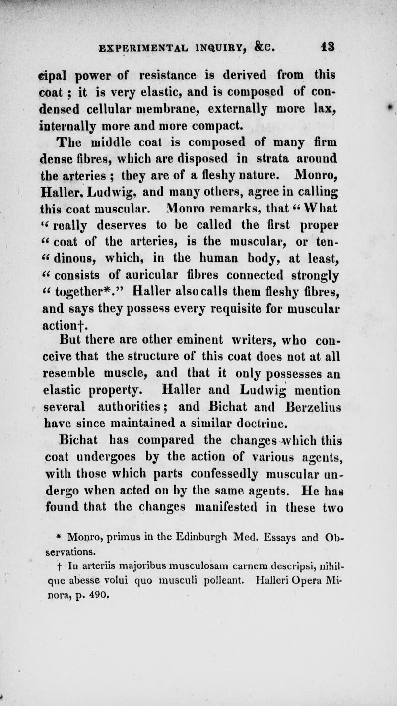 dpal power of resistance is derived from this coat ; it is very elastic, and is composed of con- densed cellular membrane, externally more lax, internally more and more compact. The middle coat is composed of many firm dense fibres, which are disposed in strata around the arteries ; they are of a fleshy nature. Monro, Haller, Ludwig, and many others, agree in calling this coat muscular. Monro remarks, that  What li really deserves to be called the first proper  coat of the arteries, is the muscular, or ten-  dinous, which, in the human body, at least, (i consists of auricular fibres connected strongly  together*. Haller also calls them fleshy fibres, and says they possess every requisite for muscular actionf. But there are other eminent writers, who con- ceive that the structure of this coat does not at all resemble muscle, and that it only possesses an elastic property. Haller and Ludwig mention several authorities; and JBichat and Berzelius have since maintained a similar doctrine. Bichat has compared the changes which this coat undergoes by the action of various agents, with those which parts confessedly muscular un- dergo when acted on by the same agents. He has found that the changes manifested in these two * Monro, primus in the Edinburgh Med. Essays and Ob- servations. t In arteriis majoribus musculosam carnem descripsi, nihil- que abesse volui quo musculi polleant. Hallcri Opera Mi- nora, p. 490.