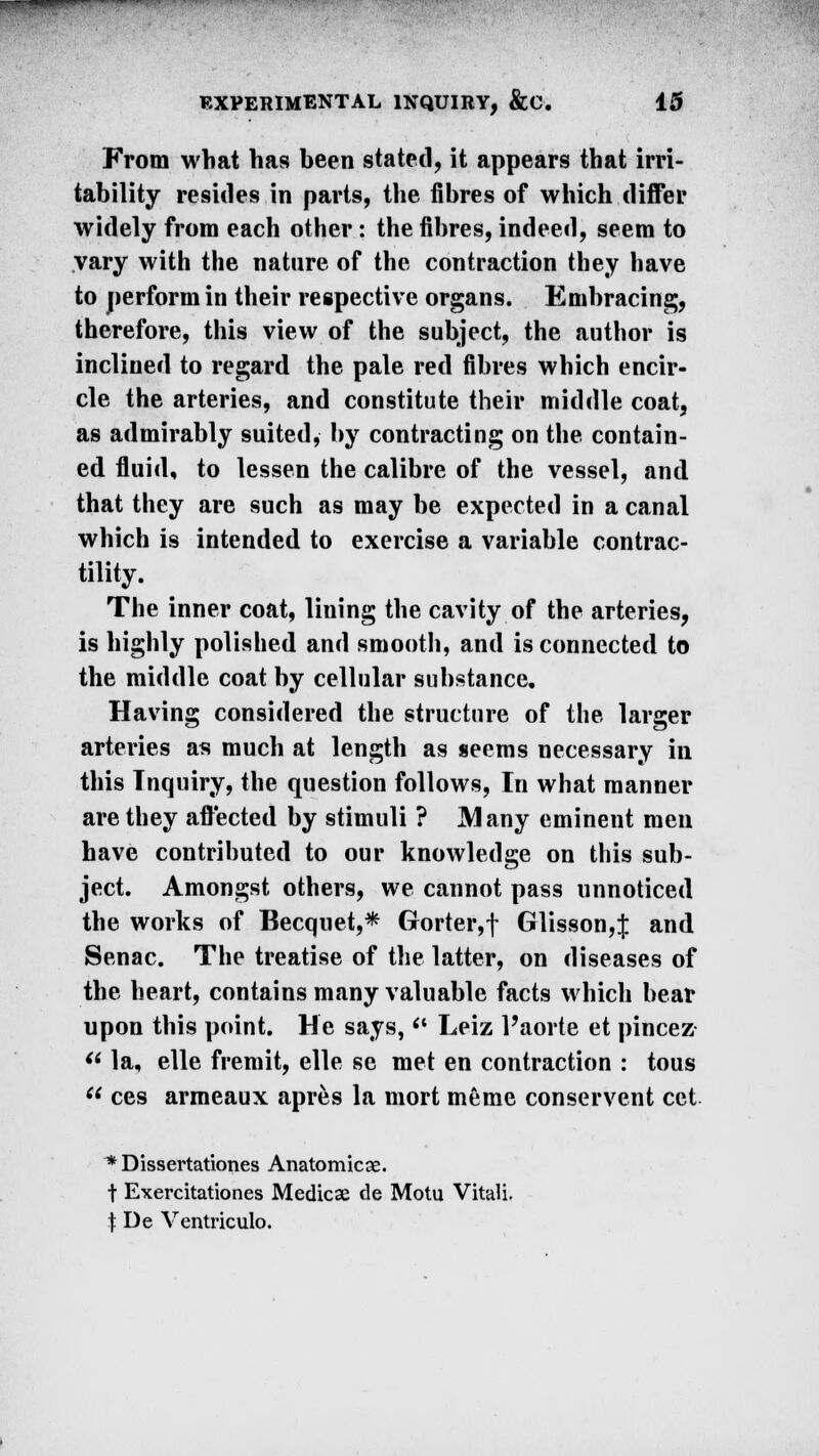 From what has been stated, it appears that irri- tability resides in parts, the fibres of which differ widely from each other: the fibres, indeed, seem to vary with the nature of the contraction they have to perform in their respective organs. Embracing, therefore, this view of the subject, the author is inclined to regard the pale red fibres which encir- cle the arteries, and constitute their middle coat, as admirably suited, by contracting on the contain- ed fluid, to lessen the calibre of the vessel, and that they are such as may be expected in a canal which is intended to exercise a variable contrac- tility. The inner coat, lining the cavity of the arteries, is highly polished and smooth, and is connected to the middle coat by cellular substance. Having considered the structure of the larger arteries as much at length as seems necessary in this Inquiry, the question follows, In what manner are they affected by stimuli ? Many eminent men have contributed to our knowledge on this sub- ject. Amongst others, we cannot pass unnoticed the works of Becquet,* Gorter,f Glisson,J and Senac. The treatise of the latter, on diseases of the heart, contains many valuable facts which bear upon this point. He says,<c Leiz 1'aorte et pincez  la, elle fremit, elle se met en contraction : tous  ces armeaux apres la mort meme conservent cet * Dissertationes Anatomicae. f Exercitationes Medicse de Motu Vitali. t De Ventriculo.