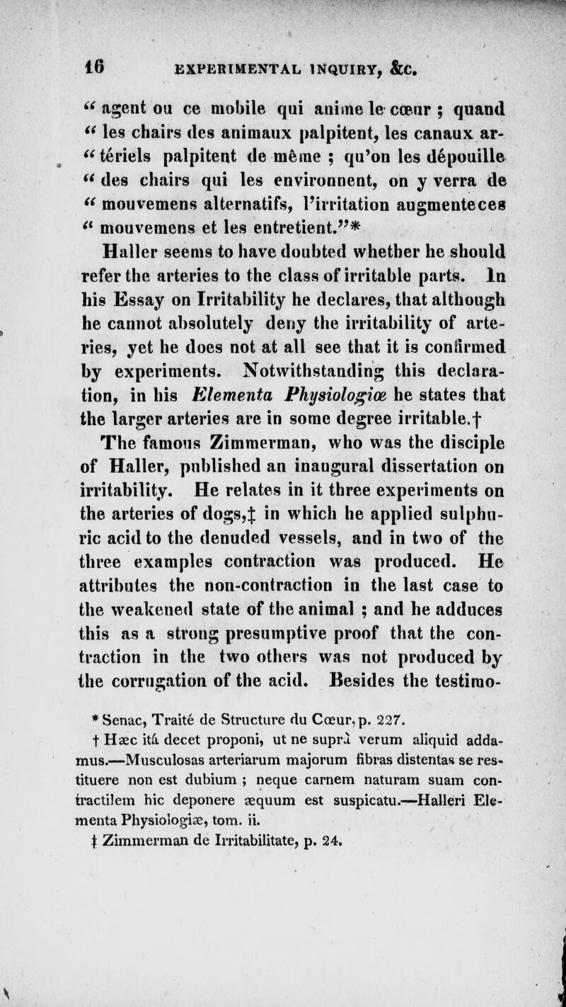 i( agent ou ce mobile qui anime le cce.ur ; quand  les chairs des animaux palpitent, les canaux ar-  teriels palpitent de memo ; qu'on les depouille ** des chairs qui les environnent, on y verra de  mouvemens alternatifs, l'irritation augmenteces <l mouvemens et les entretient.* Haller seems to have doubted whether he should refer the arteries to the class of irritable parts. In his Essay on Irritability he declares, that although he cannot absolutely deny the irritability of arte- ries, yet he does not at all see that it is confirmed by experiments. Notwithstanding this declara- tion, in his Elementa Physiologice he states that the larger arteries are in some degree irritable.f The famous Zimmerman, who was the disciple of Haller, published an inaugural dissertation on irritability. He relates in it three experiments on the arteries of dogs,J in which he applied sulphu- ric acid to the denuded vessels, and in two of the three examples contraction was produced. He attributes the non-contraction in the last case to the weakened state of the animal ; and he adduces this as a strong presumptive proof that the con- traction in the two others was not produced by the corrugation of the acid. Besides the testirao- *Senac, Traite de Structure du Coeur,p. 227. t Haec ita decet proponi, ut ne supra verum aliquid adda- mus.—Musculosas arteriarum majorum fibras distentas se res- tituere non est dubium ; neque carnem naturam suam con- tractilem hie deponere aequum est suspicatu.—Halleri Ele- menta Physiologic, torn. ii. | Zimmerman de Irritabilitate, p. 24.