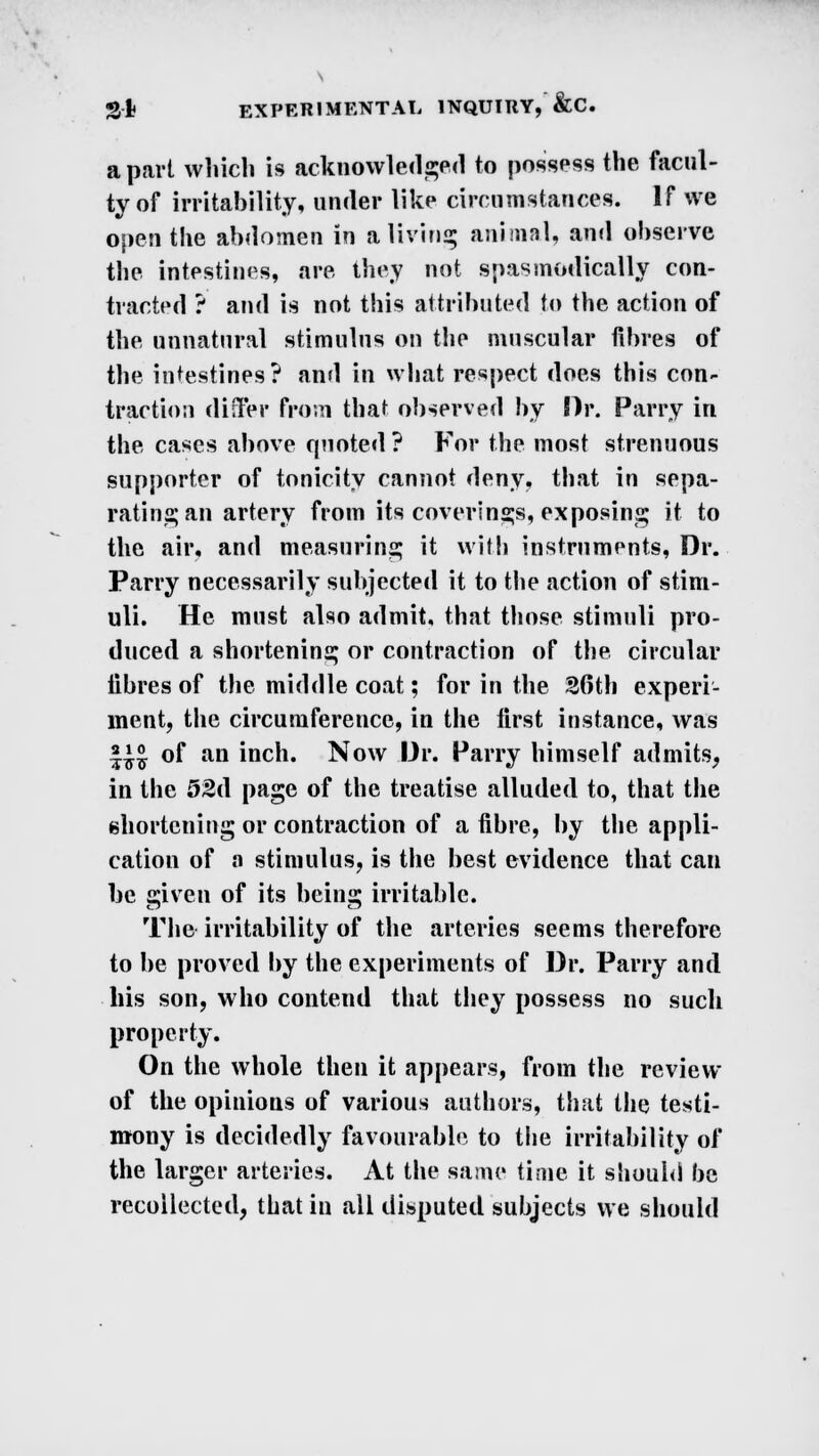 a part which is acknowledged to possess the facul- ty of irritability, under like circumstances. If we open the abdomen in a living animal, and observe the intestines, are they not spasmodically con- tracted ? and is not this attributed to the action of the unnatural stimulus on the muscular fibres of the intestines? and in what respect does this con- traction differ from that observed by Dr. Parry in the cases above quoted ? For the most strenuous supporter of tonicity cannot deny, that in sepa- rating an artery from its coverings, exposing it to the air, and measuring it with instruments, Dr. Parry necessarily subjected it to the action of stim- uli. He must also admit, that those stimuli pro- duced a shortening or contraction of the circular fibres of the middle coat; for in the 36th experi- ment, the circumference, in the first instance, was *£§ of an inch. Now Dr. Parry himself admits, in the 52d page of the treatise alluded to, that the shortening or contraction of a fibre, by the appli- cation of o stimulus, is the best evidence that can be given of its being irritable. The irritability of the arteries seems therefore to be proved by the experiments of Dr. Parry and his son, who contend that they possess no such property. On the whole then it appears, from the review of the opinions of various authors, that the testi- mony is decidedly favourable to the irritability of the larger arteries. At the same time it should be recollected, that in all disputed subjects we should