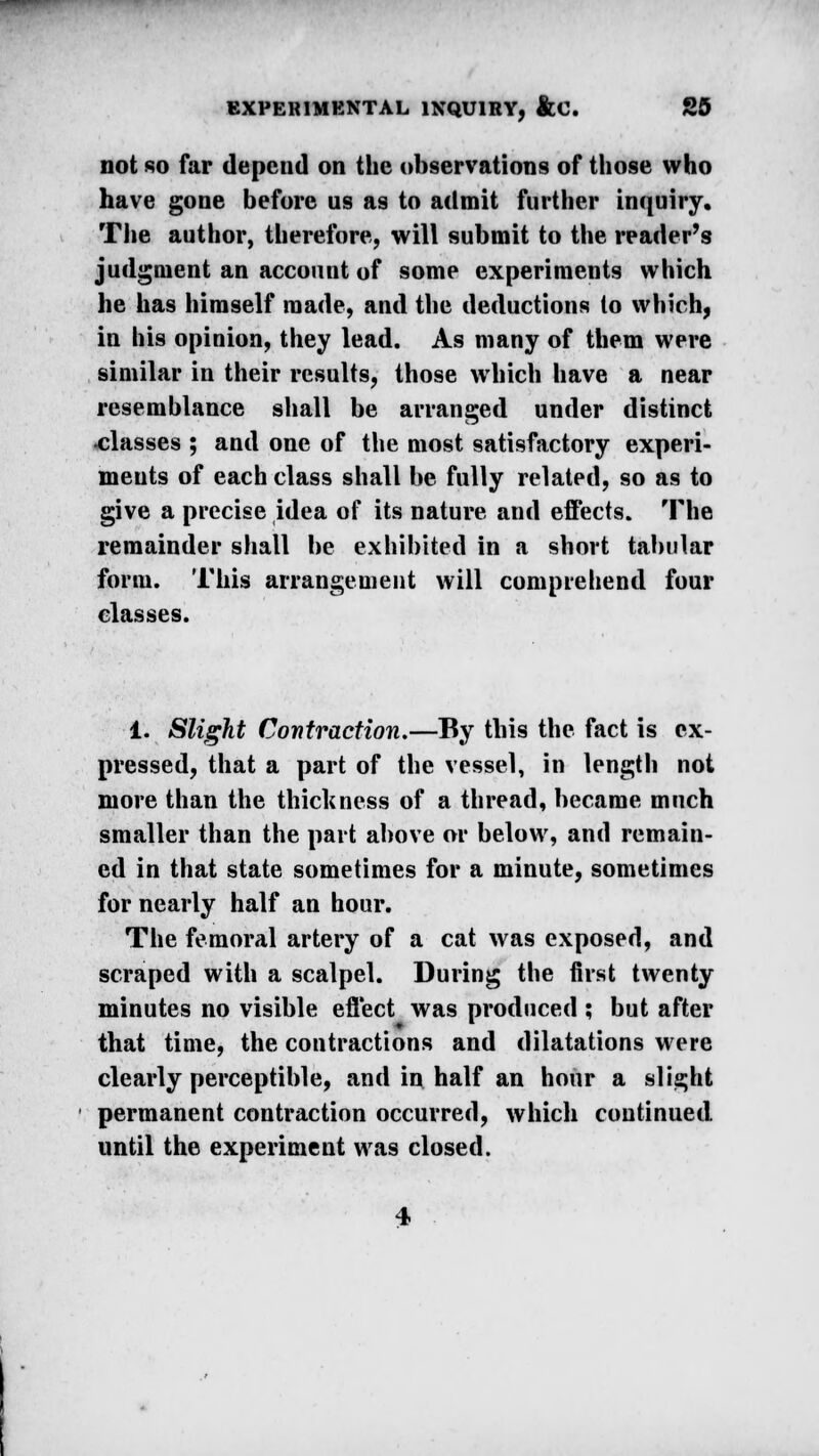 not so far depend on the observations of those who have gone before us as to admit further inquiry. The author, therefore, will submit to the reader's judgment an account of some experiments which he has himself made, and the deductions to which, in his opinion, they lead. As many of them were similar in their results, those which have a near resemblance shall be arranged under distinct •classes ; and one of the most satisfactory experi- ments of each class shall be fully related, so as to give a precise idea of its nature and effects. The remainder shall be exhibited in a short tabular form. This arrangement will comprehend four classes. 1. Slight Contraction.—By tbis the fact is ex- pressed, that a part of the vessel, in length not more than the thickness of a thread, became much smaller than the part above or below, and remain- ed in that state sometimes for a minute, sometimes for nearly half an hour. The femoral artery of a cat was exposed, and scraped with a scalpel. During the first twenty minutes no visible effect was produced ; but after that time, the contractions and dilatations were clearly perceptible, and in half an hour a slight permanent contraction occurred, which continued until the experiment was closed. 4