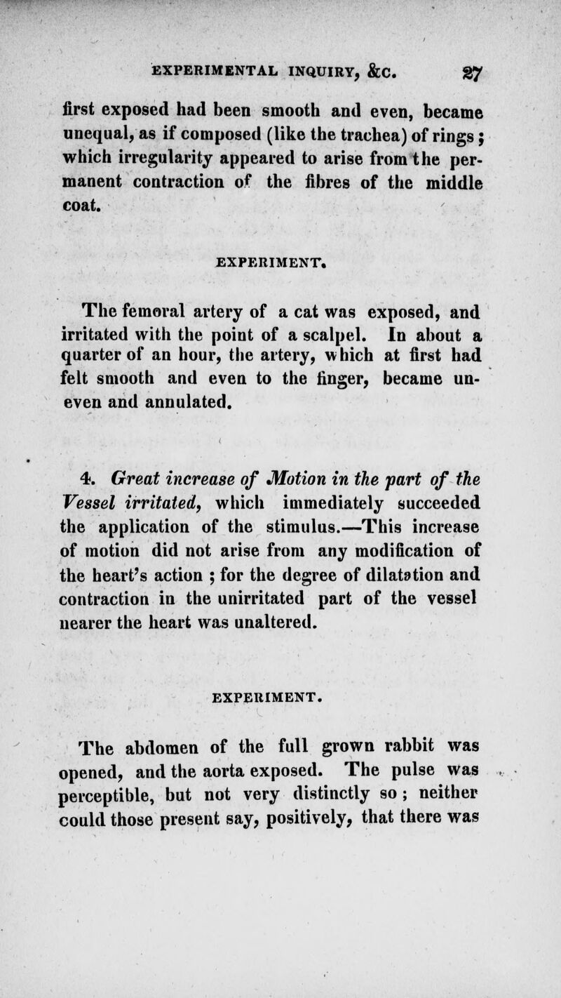 first exposed had been smooth and even, became unequal, as if composed (like the trachea) of rings; which irregularity appeared to arise from the per- manent contraction of the fibres of the middle coat. EXPERIMENT. The femoral artery of a cat was exposed, and irritated with the point of a scalpel. In about a quarter of an hour, the artery, which at first had felt smooth and even to the linger, became un- even and annulated. 4. Great increase of Motion in the part of the Vessel irritated, which immediately succeeded the application of the stimulus.—This increase of motion did not arise from any modification of the heart's action ; for the degree of dilatation and contraction in the unirritated part of the vessel nearer the heart was unaltered. EXPERIMENT. The abdomen of the full grown rabbit was opened, and the aorta exposed. The pulse was perceptible, but not very distinctly so; neither could those present say, positively, that there was