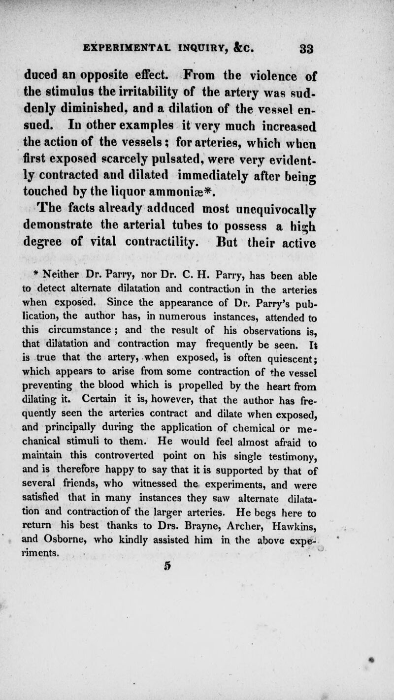 duced an opposite effect. From the violence of the stimulus the irritability of the artery was sud- denly diminished, and a dilation of the vessel en- sued. In other examples it very much increased the action of the vessels; for arteries, which when first exposed scarcely pulsated, were very evident- ly contracted and dilated immediately after bein0* touched by the liquor ammoniae*. The facts already adduced most unequivocally demonstrate the arterial tubes to possess a hij*h degree of vital contractility. But their active * Neither Dr. Parry, nor Dr. C. H. Parry, has been able to detect alternate dilatation and contraction in the arteries when exposed. Since the appearance of Dr. Parry's pub- lication, the author has, in numerous instances, attended to this circumstance ; and the result of his observations is, that dilatation and contraction may frequently be seen. It is true that the artery, when exposed, is often quiescent; which appears to arise from some contraction of the vessel preventing the blood which is propelled by the heart from dilating it* Certain it is, however, that the author has fre- quently seen the arteries contract and dilate when exposed, and principally during the application of chemical or me- chanical stimuli to them. He would feel almost afraid to maintain this controverted point on his single testimony, and is therefore happy to say that it is supported by that of several friends, who witnessed the experiments, and were satisfied that in many instances they saw alternate dilata- tion and contraction of the larger arteries. He begs here to return his best thanks to Drs. Brayne, Archer, Hawkins, and Osborne, who kindly assisted him in the above expe- riments. . ' 0