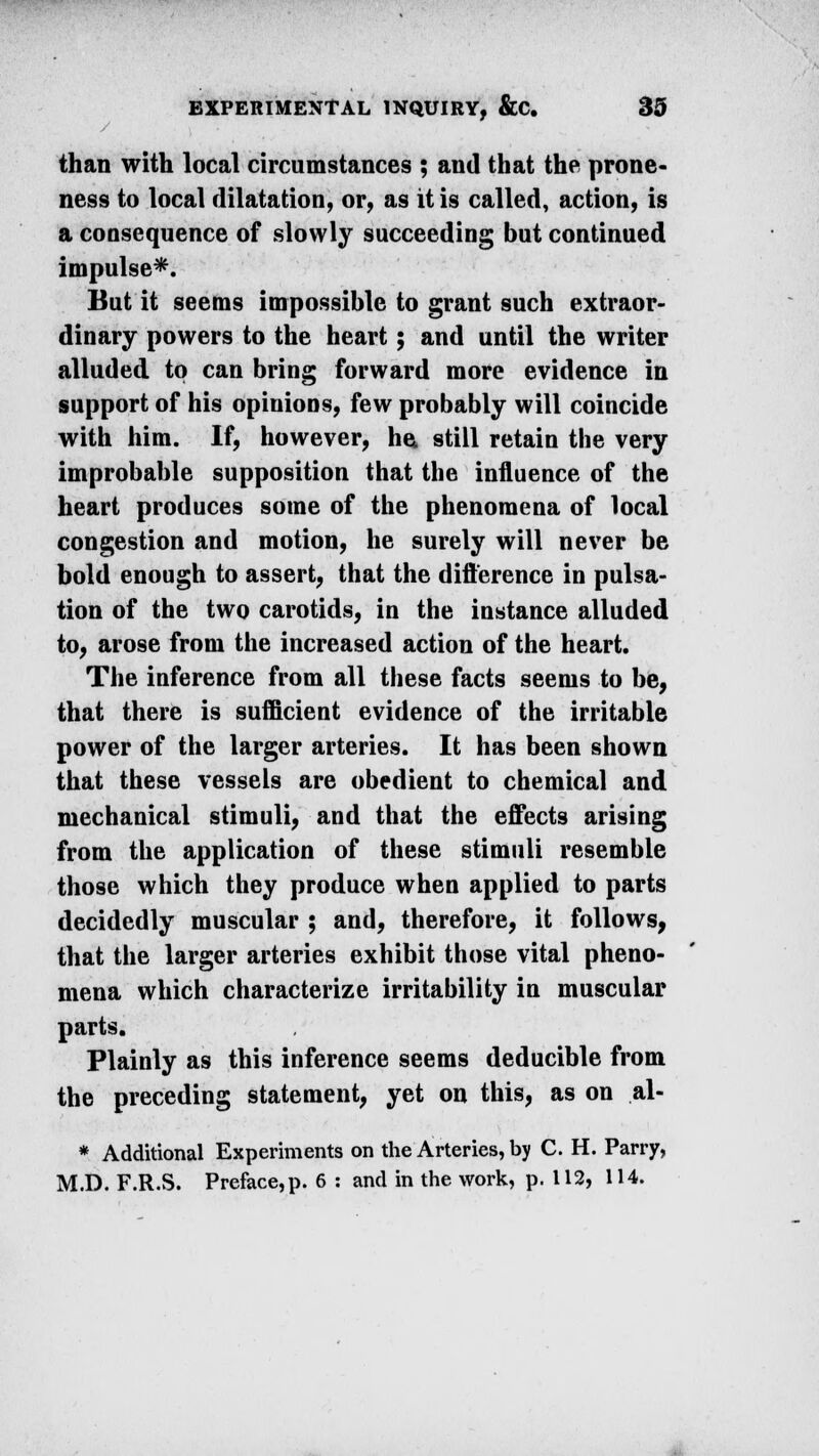 than with local circumstances ; and that the prone- ness to local dilatation, or, as it is called, action, is a consequence of slowly succeeding but continued impulse*. But it seems impossible to grant such extraor- dinary powers to the heart; and until the writer alluded to can bring forward more evidence in support of his opinions, few probably will coincide with him. If, however, he, still retain the very improbable supposition that the influence of the heart produces some of the phenomena of local congestion and motion, he surely will never be bold enough to assert, that the difference in pulsa- tion of the two carotids, in the instance alluded to, arose from the increased action of the heart. The inference from all these facts seems to be, that there is sufficient evidence of the irritable power of the larger arteries. It has been shown that these vessels are obedient to chemical and mechanical stimuli, and that the effects arising from the application of these stimuli resemble those which they produce when applied to parts decidedly muscular ; and, therefore, it follows, that the larger arteries exhibit those vital pheno- mena which characterize irritability in muscular parts. Plainly as this inference seems deducible from the preceding statement, yet on this, as on al- * Additional Experiments on the Arteries, by C. H. Parry, M.D. F.R.S. Preface,p. 6 : and in the work, p. 112, 114.