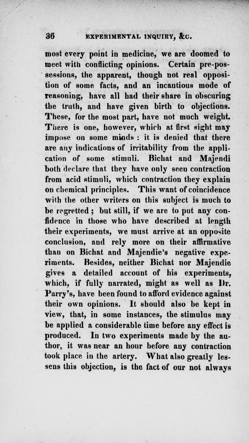 most every point in medicine, we are doomed to meet with conflicting opinions. Certain pre-pos- sessions, the apparent, though not real opposi- tion of some facts, and an incautious mode of reasoning, have all had their share in obscuring the truth, and have given birth to objections. These, for the most part, have not much weight. There is one, however, which at first sight may impose on some minds : it is denied that there are any indications of irritability from the appli- cation of some stimuli. Bichat and Majendi both declare that they have only seen contraction from acid stimuli, which contraction they explain on chemical principles. This want of coincidence with the other writers on this subject is much to be regretted ; but still, if we are to put any con- fidence in those who have described at length their experiments, we must arrive at an opposite conclusion, and rely more on their affirmative than on Bichat and Majendie's negative expe- riments. Besides, neither Bichat nor Majendie gives a detailed account of his experiments, which, if fully narrated, might as well as Dr. Parry's, have been found to afford evidence against their own opinions. It should also be kept in view, that, in some instances, the stimulus may be applied a considerable time before any effect is produced. In two experiments made by the au- thor, it was near an hour before any contraction took place in the artery. What also greatly les- sens this objection, is the fact of our not always