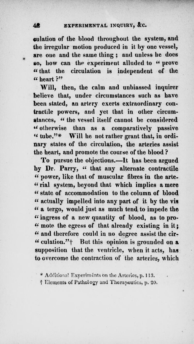 dilation of the blood throughout the system, and the irregular motion produced in it by one vessel, are one and the same thing ; and unless he docs so, how can the experiment alluded to  prove that the circulation is independent of the  heart ? Will, then, the calm and unbiassed inquirer believe that, under circumstances such as have been stated, an artery exerts extraordinary con- tractile powers, and yet that in other circum- stances,  the vessel itself cannot be considered *< otherwise than as a comparatively passive M tube.* Will he not rather grant that, in ordi- nary states of the circulation, the arteries assist the heart, and promote the course of the blood ? To pursue the objections.—It has been argued by Dr. Parry,  that any alternate contractile  power, like that of muscular fibres in the arte-  rial system, beyond that which implies a mere  state of accommodation to the column of blood  actually impelled into any part of it by the vis  a tergo, would just as much tend to impede the (t ingress of a new quantity of blood, as to pro- (( mote, the egress of that already existing in it; (< and therefore could in no degree assist the cir-  culation.?,f But this opinion is grounded on a supposition that the ventricle, when it acts, has to overcome the contraction of the arteries, which * Additional Experiments on the Arteries, p. 113. j Elements of Pathology and Therapeutics, p. 20.