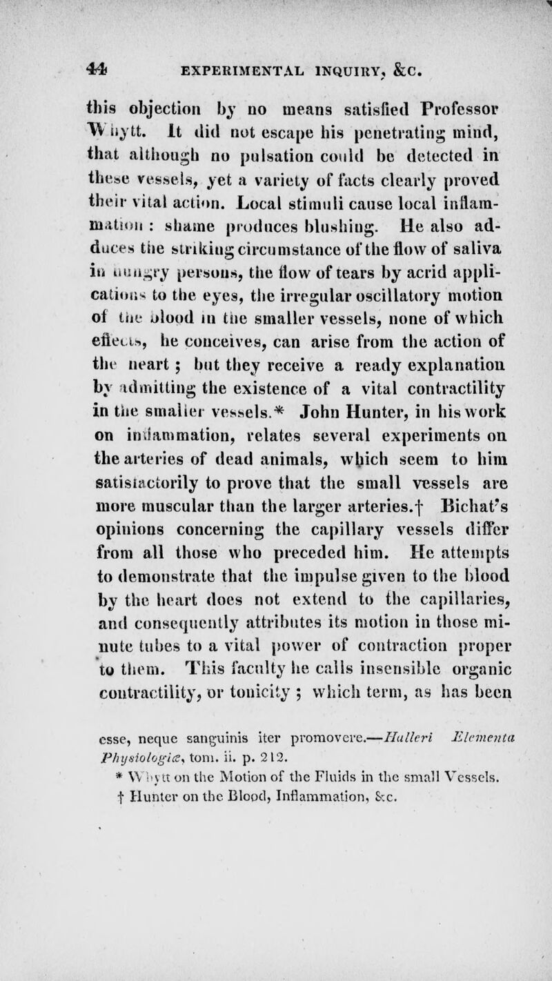 this objection by no means satisfied Professor TV iiytt. It did not escape his penetrating mind, that although no pulsation could be detected in these vessels, yet a variety of facts clearly proved their vital action. Local stimuli cause local inflam- ni.itmn : shame produces blushing. He also ad- duces the striking circumstance of the flow of saliva in hungry persons, the flow of tears by acrid appli- cations to the eyes, the irregular oscillatory motion of tiie olood in tne smaller vessels, none of which efiei.i», he conceives, can arise from the action of the neart ; but they receive a ready explanation by admitting the existence of a vital contractility in the smaller vessels.* John Hunter, in his work on inflammation, relates several experiments on the arteries of dead animals, which seem to him satisiaciorily to prove that the small vessels are more muscular than the larger arteries.f Bichat's opinions concerning the capillary vessels differ from all those who preceded him. He attempts to demonstrate that the impulse given to the blood by the heart does not extend to the capillaries, and consequently attributes its motion in those mi- nute tubes to a vital power of contraction proper to them. This faculty he calls insensible organic contractility, or tonicity ; which term, as has been esse, neque sanguinis iter promovere.—Hulleri Elementa Physiologies* torn. ii. p. 212. * Wbytt on the Motion of the Fluids in the small Vessels. t Hunter on the Blood, Inflammation, &c.