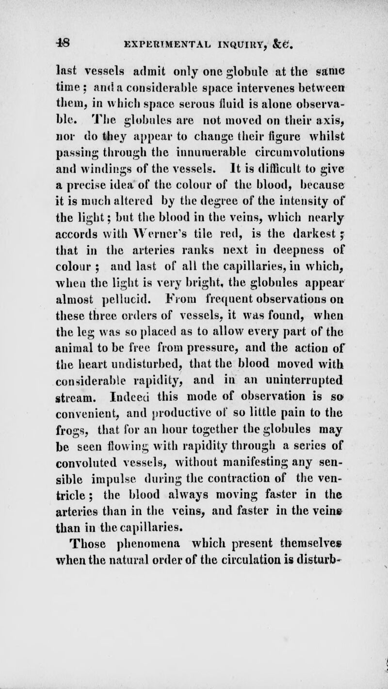 last vessels admit only one globule at the same time ; ami a considerable space intervenes between them, in which space serous fluid is alone observa- ble. The globules are not moved on their axis, nor do they appear to change their figure whilst passing through the innumerable circumvolutions and windings of the vessels. It is difficult to give a precise idea of the colour of the blood, because it is much altered by the degree of the intensity of the light: but the blood in the veins, which nearly accords with Werner's tile red, is the darkest; that in the arteries ranks next in deepness of colour ; and last of all the capillaries, in which, when the light is very bright, the globules appear almost pellucid. From frequent observations on these three orders of vessels, it was found, when the leg was so placed as to allow every part of the animal to be free from pressure, and the action of the heart undisturbed, that the blood moved with considerable rapidity, and in an uninterrupted stream. Indeed this mode of observation is so convenient, and productive of so little pain to the frogs, that for an hour together the globules may be seen flowing with rapidity through a series of convoluted vessels, without manifesting any sen- sible impulse during the contraction of the ven- tricle ; the blood always moving faster in the arteries than in the veins, and faster in the veine than in the capillaries. Those phenomena which present themselves when the natural order of the circulation is disturb-