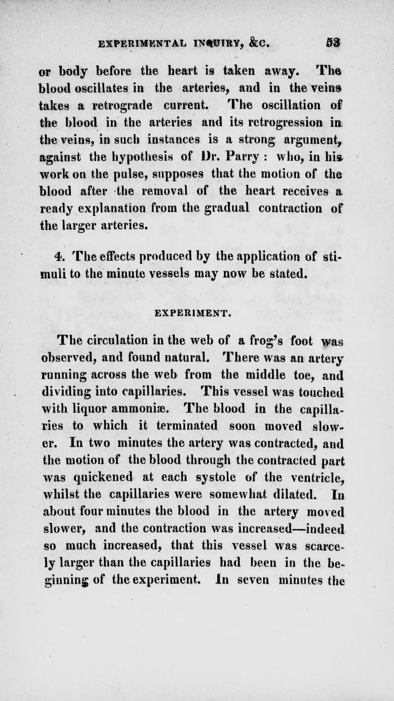 or body before the heart is taken away. The blood oscillates in the arteries, and in the veins takes a retrograde current. The oscillation of the blood in the arteries and its retrogression in the veins, in such instances is a strong argument, against the hypothesis of Dr. Parry : who, in hi* work on the pulse, supposes that the motion of the blood after the removal of the heart receives a ready explanation from the gradual contraction of the larger arteries. 4. The effects produced by the application of sti- muli to the minute vessels may now be stated. EXPERIMENT. The circulation in the web of a frog's foot was observed, and found natural. There was an artery running across the web from the middle toe, and dividing into capillaries. This vessel was touched with liquor ammoniac. The blood in the capilla- ries to which it terminated soon moved slow- er. In two minutes the artery was contracted, and the motion of the blood through the contracted part was quickened at each systole of the ventricle, whilst the capillaries were somewhat dilated. In about four minutes the blood in the artery moved slower, and the contraction was increased—indeed so much increased, that this vessel was scarce- ly larger than the capillaries had been in the be- ginning of the experiment. In seven minutes the