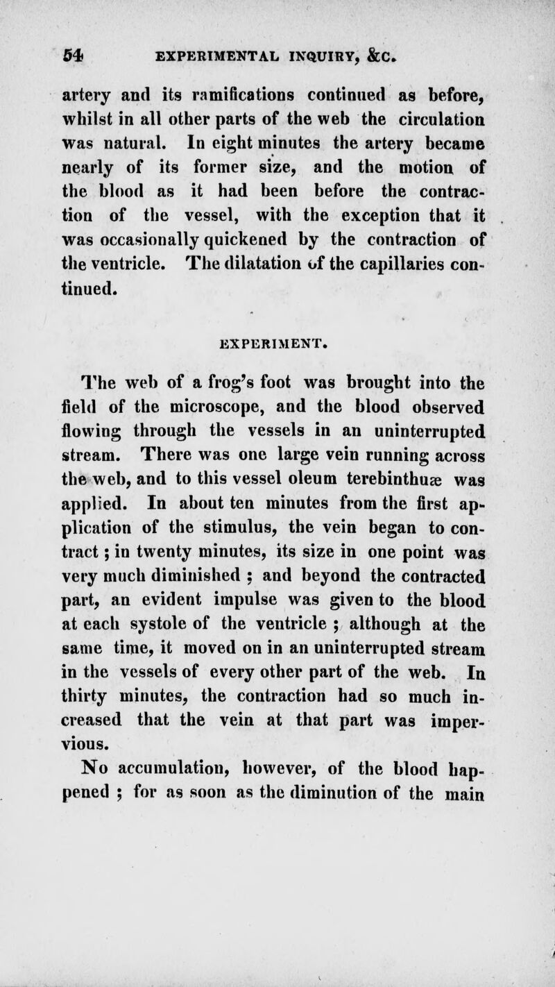 artery and its ramifications continued as before, whilst in all other parts of the web the circulation was natural. In eight minutes the artery became nearly of its former size, and the motion of the blood as it had been before the contrac- tion of the vessel, with the exception that it was occasionally quickened by the contraction of the ventricle. The dilatation of the capillaries con- tinued. EXPERIMENT. The web of a frog's foot was brought into the field of the microscope, and the blood observed flowing through the vessels in an uninterrupted stream. There was one large vein running across the web, and to this vessel oleum terebinthuse was applied. In about ten minutes from the first ap- plication of the stimulus, the vein began to con- tract ; in twenty minutes, its size in one point was very much diminished : and beyond the contracted part, an evident impulse was given to the blood at each systole of the ventricle ; although at the same time, it moved on in an uninterrupted stream in the vessels of every other part of the web. In thirty minutes, the contraction had so much in- creased that the vein at that part was imper- vious. No accumulation, however, of the blood hap- pened ; for as soon as the diminution of the main