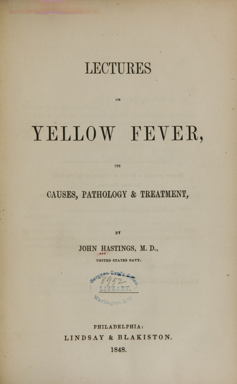 LECTURES YELLOW FEVER, CAUSES, PATHOLOGY & TREATMENT, JOHN HASTINGS, M. D., UNITED STATES NAVT. ' PHILADELPHIA: LINDSAY & BLAKISTON. 1848.