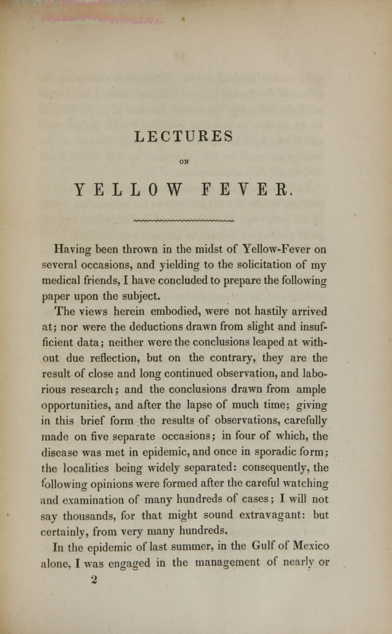 YELLOW FEVER Having been thrown in the midst of Yellow-Fever on several occasions, and yielding to the solicitation of my medical friends, I have concluded to prepare the following paper upon the subject. The views herein embodied, were not hastily arrived at; nor were the deductions drawn from slight and insuf- ficient data; neither were the conclusions leaped at with- out due reflection, but on the contrary, they are the result of close and long continued observation, and labo- rious research; and the conclusions drawn from ample opportunities, and after the lapse of much time; giving in this brief form the results of observations, carefully made on five separate occasions; in four of which, the disease was met in epidemic, and once in sporadic form; the localities being widely separated: consequently, the following opinions were formed after the careful watching and examination of many hundreds of cases; I will not say thousands, for that might sound extravagant: but certainly, from very many hundreds. In the epidemic of last summer, in the Gulf of Mexico alone, I was engaged in the management of nearly or 2