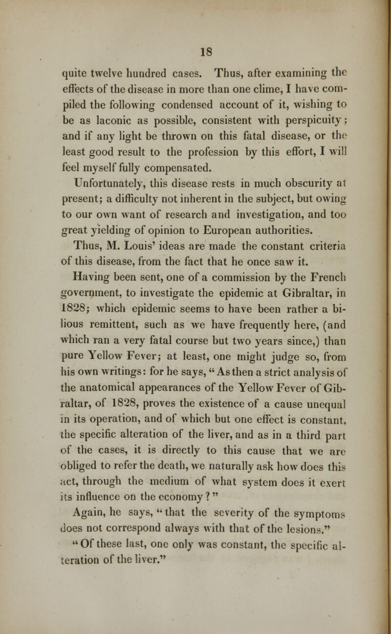 quite twelve hundred cases. Thus, after examining the effects of the disease in more than one clime, I have com- piled the following condensed account of it, wishing to be as laconic as possible, consistent with perspicuity: and if any light be thrown on this fatal disease, or the least good result to the profession by this effort, I will feel myself fully compensated. Unfortunately, this disease rests in much obscurity at present; a difficulty not inherent in the subject, but owing to our own want of research and investigation, and too great yielding of opinion to European authorities. Thus, M. Louis' ideas are made the constant criteria of this disease, from the fact that he once saw it. Having been sent, one of a commission by the French government, to investigate the epidemic at Gibraltar, in 1828; which epidemic seems to have been rather a bi- lious remittent, such as we have frequently here, (and which ran a very fatal course but two years since,) than pure Yellow Fever; at least, one might judge so, from his own writings: for he says, As then a strict analysis of the anatomical appearances of the Yellow Fever of Gib- raltar, of 1828, proves the existence of a cause unequal in its operation, and of which but one effect is constant, the specific alteration of the liver, and as in a third part of the cases, it is directly to this cause that we are obliged to refer the death, we naturally ask how does this act, through the medium of what system does it exert its influence on the economy ?  Again, he says,  that the severity of the symptoms does not correspond always with that of the lesions.  Of these last, one only was constant, the specific al- teration of the liver.