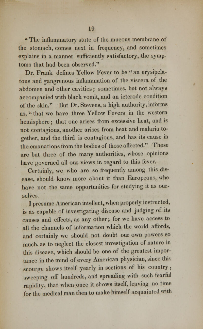  The inflammatory state of the mucous membrane of the stomach, comes next in frequency, and sometimes explains in a manner sufficiently satisfactory, the symp- toms that had been observed. Dr. Frank defines Yellow Fever to be  an erysipela- tous and gangrenous inflammation of the viscera of the abdomen and other cavities; sometimes, but not always accompanied with black vomit, and an icterode condition of the skin. But Dr. Stevens, a high authority, informs us,  that we have three Yellow Fevers in the western hemisphere; that one arises from excessive heat, and is not contagious, another arises from heat and malaria to- gether, and the third is contagious, and has its cause in the emanations from the bodies of those affected. These are but three of the many authorities, whose opinions have governed all our views in regard to this fever. Certainly, we who are so frequently among this dis- ease, should know more about it than Europeans, who have not the same opportunities for studying it as our- selves. I presume American intellect, when properly instructed, is as capable of investigating disease and judging of its causes and effects, as any other; for we have access to all the channels of information which the world affords, and certainly we should not doubt our own powers so much, as to neglect the closest investigation of nature in this disease, which should be one of the greatest impor- tance in the mind of every American physician, since this scourge shows itself yearly in sections of his country ; sweeping off hundreds, and spreading with such fearful rapidity, that when once it shows itself, leaving no time for the medical man then to make himself acquainted with