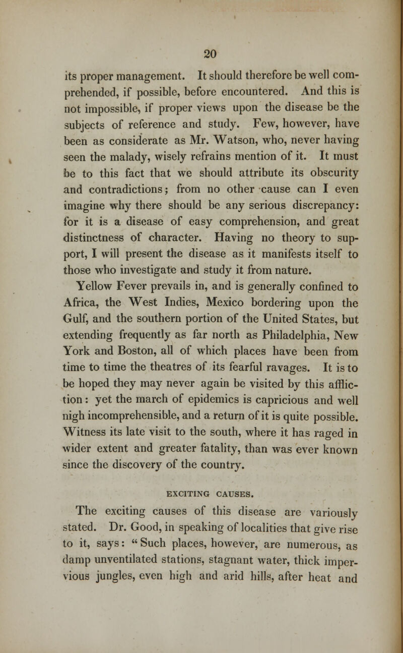 its proper management. It should therefore be well com- prehended, if possible, before encountered. And this is not impossible, if proper views upon the disease be the subjects of reference and study. Few, however, have been as considerate as Mr. Watson, who, never having seen the malady, wisely refrains mention of it. It must be to this fact that we should attribute its obscurity and contradictions; from no other cause can I even imagine why there should be any serious discrepancy: for it is a disease of easy comprehension, and great distinctness of character. Having no theory to sup- port, I will present the disease as it manifests itself to those who investigate and study it from nature. Yellow Fever prevails in, and is generally confined to Africa, the West Indies, Mexico bordering upon the Gulf, and the southern portion of the United States, but extending frequently as far north as Philadelphia, New York and Boston, all of which places have been from time to time the theatres of its fearful ravages. It is to be hoped they may never again be visited by this afflic- tion : yet the march of epidemics is capricious and well nigh incomprehensible, and a return of it is quite possible. Witness its late visit to the south, where it has raged in wider extent and greater fatality, than was ever known since the discovery of the country. EXCITING CAUSES. The exciting causes of this disease are variously stated. Dr. Good, in speaking of localities that give rise to it, says:  Such places, however, are numerous, as damp unventilated stations, stagnant water, thick imper- vious jungles, even high and arid hills, after heat and