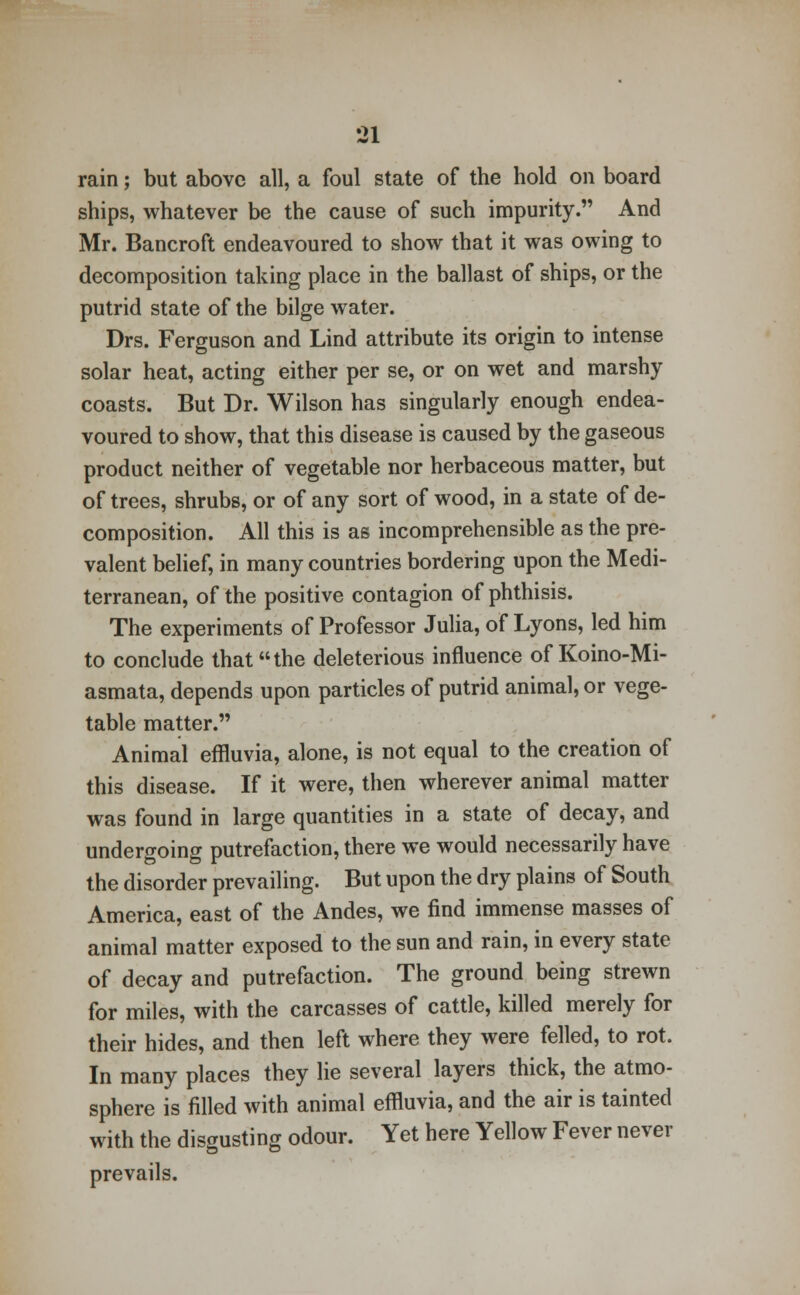 rain; but above all, a foul state of the hold on board ships, whatever be the cause of such impurity. And Mr. Bancroft endeavoured to show that it was owing to decomposition taking place in the ballast of ships, or the putrid state of the bilge water. Drs. Ferguson and Lind attribute its origin to intense solar heat, acting either per se, or on wet and marshy coasts. But Dr. Wilson has singularly enough endea- voured to show, that this disease is caused by the gaseous product neither of vegetable nor herbaceous matter, but of trees, shrubs, or of any sort of wood, in a state of de- composition. All this is as incomprehensible as the pre- valent belief, in many countries bordering upon the Medi- terranean, of the positive contagion of phthisis. The experiments of Professor Julia, of Lyons, led him to conclude that the deleterious influence of Koino-Mi- asmata, depends upon particles of putrid animal, or vege- table matter. Animal effluvia, alone, is not equal to the creation of this disease. If it were, then wherever animal matter was found in large quantities in a state of decay, and undergoing putrefaction, there we would necessarily have the disorder prevailing. But upon the dry plains of South America, east of the Andes, we find immense masses of animal matter exposed to the sun and rain, in every state of decay and putrefaction. The ground being strewn for miles, with the carcasses of cattle, killed merely for their hides, and then left where they were felled, to rot. In many places they lie several layers thick, the atmo- sphere is filled with animal effluvia, and the air is tainted with the disgusting odour. Yet here Yellow Fever never prevails.