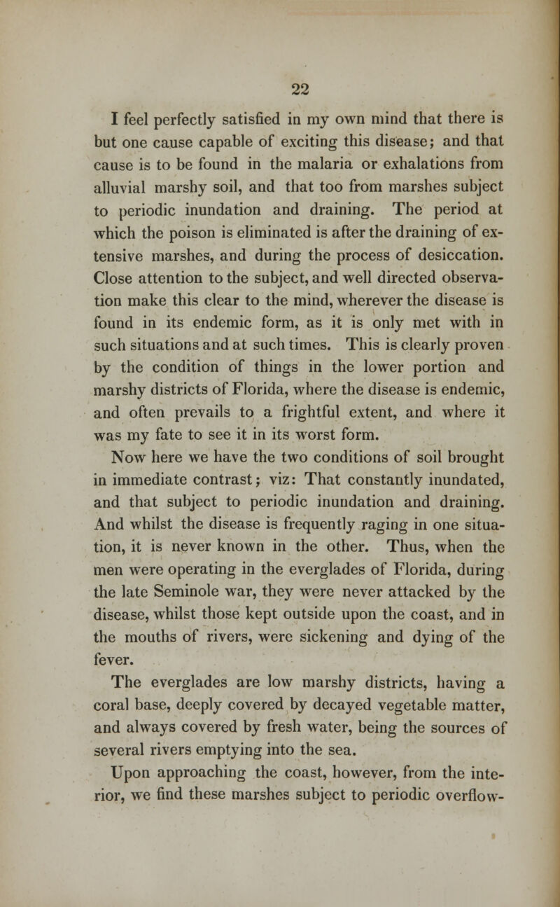 I feel perfectly satisfied in my own mind that there is but one cause capable of exciting this disease; and that cause is to be found in the malaria or exhalations from alluvial marshy soil, and that too from marshes subject to periodic inundation and draining. The period at which the poison is eliminated is after the draining of ex- tensive marshes, and during the process of desiccation. Close attention to the subject, and well directed observa- tion make this clear to the mind, wherever the disease is found in its endemic form, as it is only met with in such situations and at such times. This is clearly proven by the condition of things in the lower portion and marshy districts of Florida, where the disease is endemic, and often prevails to a frightful extent, and where it was my fate to see it in its worst form. Now here we have the two conditions of soil brought in immediate contrast; viz: That constantly inundated, and that subject to periodic inundation and draining. And whilst the disease is frequently raging in one situa- tion, it is never known in the other. Thus, when the men were operating in the everglades of Florida, during the late Seminole war, they were never attacked by the disease, whilst those kept outside upon the coast, and in the mouths of rivers, were sickening and dying of the fever. The everglades are low marshy districts, having a coral base, deeply covered by decayed vegetable matter, and always covered by fresh water, being the sources of several rivers emptying into the sea. Upon approaching the coast, however, from the inte- rior, we find these marshes subject to periodic overflow-