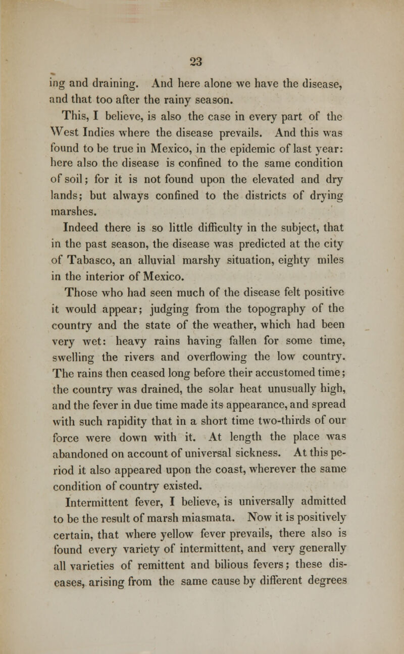 ing and draining. And here alone we have the disease, and that too after the rainy season. This, I believe, is also the case in every part of the West Indies where the disease prevails. And this was found to be true in Mexico, in the epidemic of last year: here also the disease is confined to the same condition of soil; for it is not found upon the elevated and dry lands; but always confined to the districts of drying marshes. Indeed there is so little difficulty in the subject, that in the past season, the disease was predicted at the city of Tabasco, an alluvial marshy situation, eighty miles in the interior of Mexico. Those who had seen much of the disease felt positive it would appear; judging from the topography of the country and the state of the weather, which had been very wet: heavy rains having fallen for some time, swelling the rivers and overflowing the low country. The rains then ceased long before their accustomed time; the country was drained, the solar heat unusually high, and the fever in due time made its appearance, and spread with such rapidity that in a short time two-thirds of our force were down with it. At length the place was abandoned on account of universal sickness. At this pe- riod it also appeared upon the coast, wherever the same condition of country existed. Intermittent fever, I believe, is universally admitted to be the result of marsh miasmata. Now it is positively certain, that where yellow fever prevails, there also is found every variety of intermittent, and very generally all varieties of remittent and bilious fevers; these dis- eases, arising from the same cause by different degrees