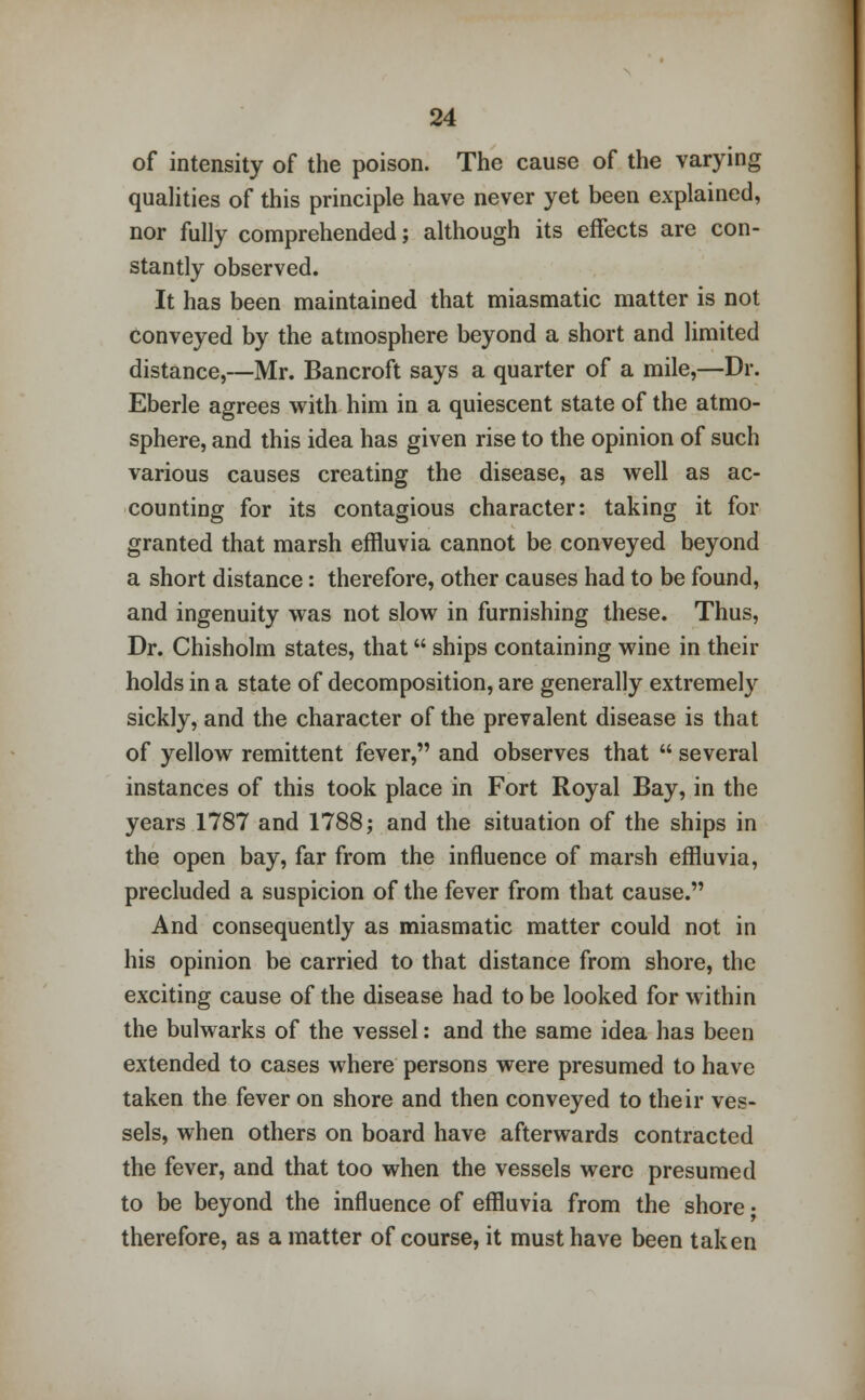 of intensity of the poison. The cause of the varying qualities of this principle have never yet been explained, nor fully comprehended; although its effects are con- stantly observed. It has been maintained that miasmatic matter is not conveyed by the atmosphere beyond a short and limited distance,—Mr. Bancroft says a quarter of a mile,—Dr. Eberle agrees with him in a quiescent state of the atmo- sphere, and this idea has given rise to the opinion of such various causes creating the disease, as well as ac- counting for its contagious character: taking it for granted that marsh effluvia cannot be conveyed beyond a short distance: therefore, other causes had to be found, and ingenuity was not slow in furnishing these. Thus, Dr. Chisholm states, that ships containing wine in their holds in a state of decomposition, are generally extremely sickly, and the character of the prevalent disease is that of yellow remittent fever, and observes that several instances of this took place in Fort Royal Bay, in the years 1787 and 1788; and the situation of the ships in the open bay, far from the influence of marsh effluvia, precluded a suspicion of the fever from that cause. And consequently as miasmatic matter could not in his opinion be carried to that distance from shore, the exciting cause of the disease had to be looked for within the bulwarks of the vessel: and the same idea has been extended to cases where persons were presumed to have taken the fever on shore and then conveyed to their ves- sels, when others on board have afterwards contracted the fever, and that too when the vessels were presumed to be beyond the influence of effluvia from the shore • therefore, as a matter of course, it must have been taken