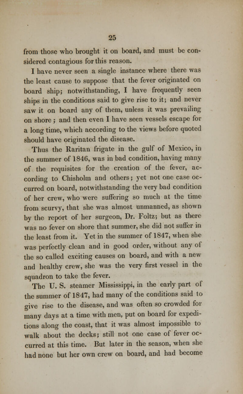 from those who brought it on board, and must be con- sidered contagious for this reason. I have never seen a single instance where there was the least cause to suppose that the fever originated on board ship; notwithstanding, I have frequently seen ships in the conditions said to give rise to it; and never saw it on board any of them, unless it was prevailing on shore ; and then even I have seen vessels escape for a long time, which according to the views before quoted should have originated the disease. Thus the Raritan frigate in the gulf of Mexico, in the summer of 1846, was in bad condition, having many of the requisites for the creation of the fever, ac- cording to Chisholm and others; yet not one case oc- curred on board, notwithstanding the very bad condition of her crew, who were suffering so much at the time from scurvy, that she was almost unmanned, as shown by the report of her surgeon, Dr. Foltz; but as there was no fever on shore that summer, she did not suffer in the least from it. Yet in the summer of 1847, when she was perfectly clean and in good order, without any of the so called exciting causes on board, and with a new and healthy crew, she was the very first vessel in the squadron to take the fever. The U. S. steamer Mississippi, in the early part of the summer of 1847, had many of the conditions said to give rise to the disease, and was often so crowded for many days at a time with men, put on board for expedi- tions along the coast, that it was almost impossible to walk about the decks; still not one case of fever oc- curred at this time. But later in the season, when she had none but her own crew on board, and had become