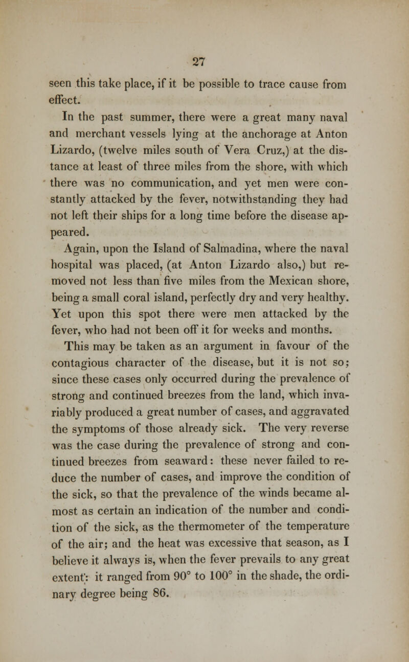 seen this take place, if it be possible to trace cause from effect- In the past summer, there were a great many naval and merchant vessels lying at the anchorage at Anton Lizardo, (twelve miles south of Vera Cruz,) at the dis- tance at least of three miles from the shore, with which there was no communication, and yet men were con- stantly attacked by the fever, notwithstanding they had not left their ships for a long time before the disease ap- peared. Again, upon the Island of Salmadina, where the naval hospital was placed, (at Anton Lizardo also,) but re- moved not less than five miles from the Mexican shore, being a small coral island, perfectly dry and very healthy. Yet upon this spot there were men attacked by the fever, who had not been off it for weeks and months. This may be taken as an argument in favour of the contagious character of the disease, but it is not so; since these cases only occurred during the prevalence of strong and continued breezes from the land, which inva- riably produced a great number of cases, and aggravated the symptoms of those already sick. The very reverse was the case during the prevalence of strong and con- tinued breezes from seaward: these never failed to re- duce the number of cases, and improve the condition of the sick, so that the prevalence of the winds became al- most as certain an indication of the number and condi- tion of the sick, as the thermometer of the temperature of the air; and the heat was excessive that season, as I believe it always is, when the fever prevails to any great extent; it ranged from 90° to 100° in the shade, the ordi- nary degree being 86.