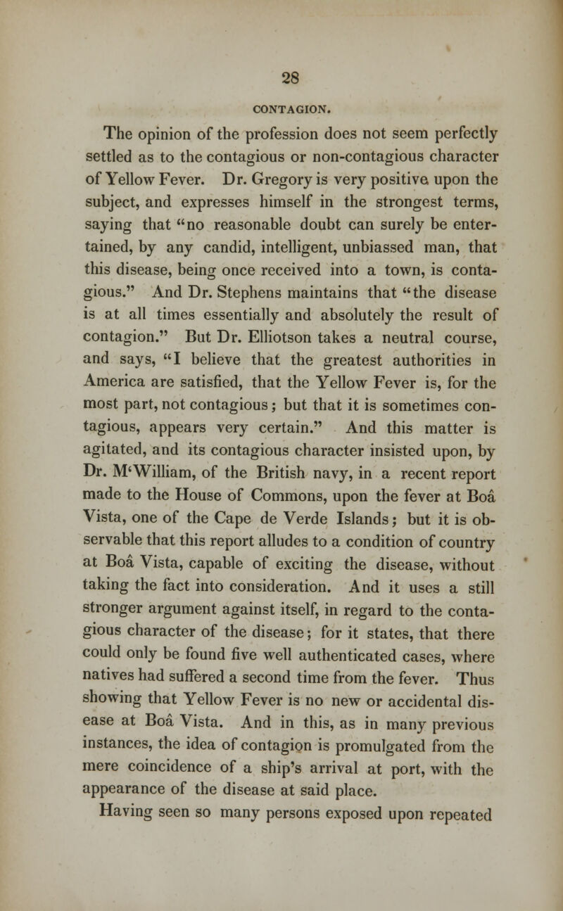 CONTAGION. The opinion of the profession does not seem perfectly settled as to the contagious or non-contagious character of Yellow Fever. Dr. Gregory is very positive upon the subject, and expresses himself in the strongest terms, saying that no reasonable doubt can surely be enter- tained, by any candid, intelligent, unbiassed man, that this disease, being once received into a town, is conta- gious. And Dr. Stephens maintains that the disease is at all times essentially and absolutely the result of contagion. But Dr. Elliotson takes a neutral course, and says, I believe that the greatest authorities in America are satisfied, that the Yellow Fever is, for the most part, not contagious; but that it is sometimes con- tagious, appears very certain. And this matter is agitated, and its contagious character insisted upon, by Dr. M*William, of the British navy, in a recent report made to the House of Commons, upon the fever at Boa Vista, one of the Cape de Verde Islands; but it is ob- servable that this report alludes to a condition of country at Boa Vista, capable of exciting the disease, without taking the fact into consideration. And it uses a still stronger argument against itself, in regard to the conta- gious character of the disease; for it states, that there could only be found five well authenticated cases, where natives had suffered a second time from the fever. Thus showing that Yellow Fever is no new or accidental dis- ease at Boa Vista. And in this, as in many previous instances, the idea of contagion is promulgated from the mere coincidence of a ship's arrival at port, with the appearance of the disease at said place. Having seen so many persons exposed upon repeated