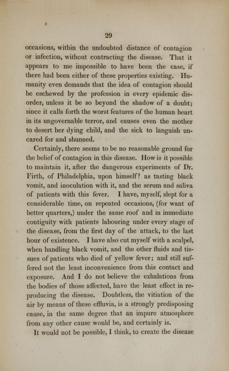 occasions, within the undoubted distance of contagion or infection, without contracting the disease. That it appears to me impossible to have been the case, if there had been either of these properties existing. Hu- manity even demands that the idea of contagion should be eschewed by the profession in every epidemic dis- order, unless it be so beyond the shadow of a doubt; since it calls forth the worst features of the human heart in its ungovernable terror, and causes even the mother to desert her dying child, and the sick to languish un- cared for and shunned. Certainly, there seems to be no reasonable ground for the belief of contagion in this disease. How is it possible to maintain it, after the dangerous experiments of Dr. Firth, of Philadelphia, upon himself? as tasting black vomit, and inoculation with it, and the serum and saliva of patients with this fever. I have, myself, slept for a considerable time, on repeated occasions, (for want of better quarters,) under the same roof and in immediate contiguity with patients labouring under every stage of the disease, from the first day of the attack, to the last hour of existence. I have also cut myself with a scalpel, when handling black vomit, and the other fluids and tis- sues of patients who died of yellow fever; and still suf- fered not the least inconvenience from this contact and exposure. And I do not believe the exhalations from the bodies of those affected, have the least effect in re- producing the disease. Doubtless, the vitiation of the air by means of these effluvia, is a strongly predisposing cause, in the same degree that an impure atmosphere from any other cause would be, and certainly is. It would not be possible, I think, to create the disease