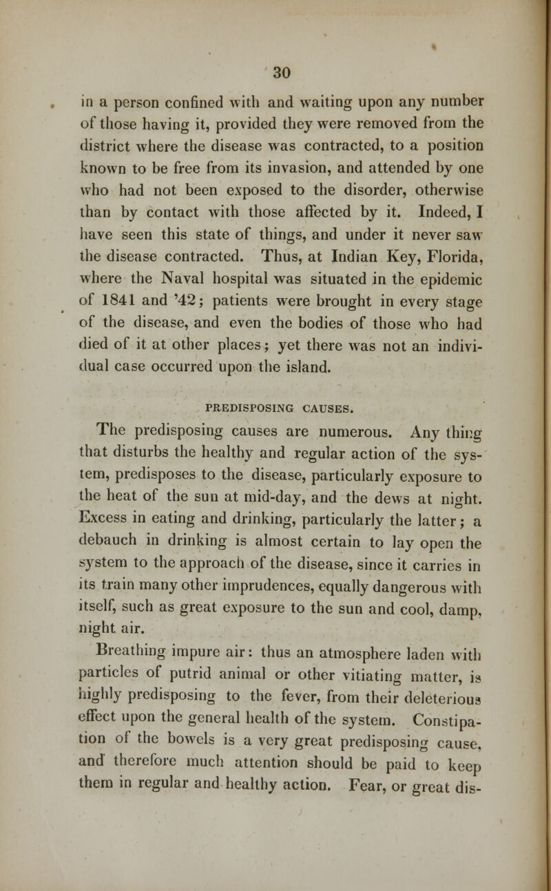 in a person confined with and waiting upon any number of those having it, provided they were removed from the district where the disease was contracted, to a position known to be free from its invasion, and attended by one who had not been exposed to the disorder, otherwise than by contact with those affected by it. Indeed, I have seen this state of things, and under it never saw the disease contracted. Thus, at Indian Key, Florida, where the Naval hospital was situated in the epidemic of 1841 and '42; patients were brought in every stage of the disease, and even the bodies of those who had died of it at other places; yet there was not an indivi- dual case occurred upon the island. PREDISPOSING CAUSES. The predisposing causes are numerous. Any thing that disturbs the healthy and regular action of the sys- tem, predisposes to the disease, particularly exposure to the heat of the sun at mid-day, and the dews at night. Excess in eating and drinking, particularly the latter; a debauch in drinking is almost certain to lay open the system to the approach of the disease, since it carries in its train many other imprudences, equally dangerous with itself, such as great exposure to the sun and cool, damp, night air. Breathing impure air: thus an atmosphere laden with particles of putrid animal or other vitiating matter, it* highly predisposing to the fever, from their deleterious effect upon the general health of the system. Constipa- tion of the bowels is a very great predisposing cause, and therefore much attention should be paid to keep them in regular and healthy action. Fear, or great dis-