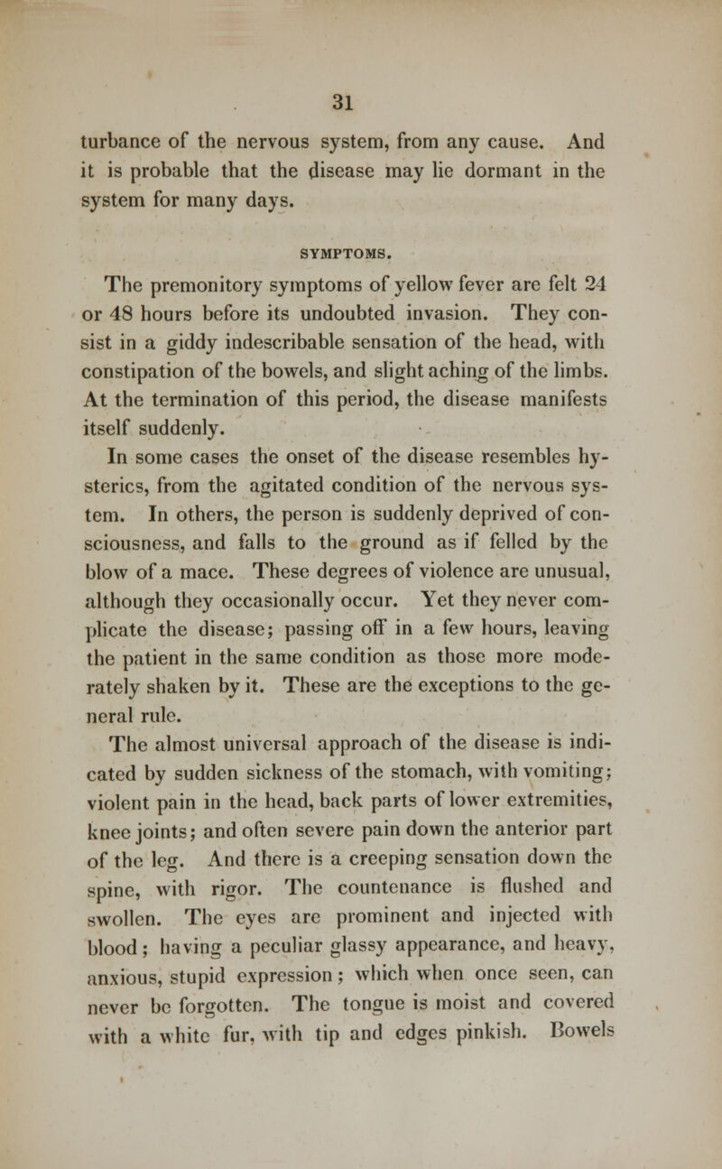 turbance of the nervous system, from any cause. And it is probable that the disease may lie dormant in the system for many days. SYMPTOMS. The premonitory symptoms of yellow fever are felt 24 or 48 hours before its undoubted invasion. They con- sist in a giddy indescribable sensation of the head, with constipation of the bowels, and slight aching of the limbs. At the termination of this period, the disease manifests itself suddenly. In some cases the onset of the disease resembles hy- sterics, from the agitated condition of the nervous sys- tem. In others, the person is suddenly deprived of con- sciousness, and falls to the ground as if felled by the blow of a mace. These degrees of violence are unusual, although they occasionally occur. Yet they never com- plicate the disease; passing off in a few hours, leaving the patient in the same condition as those more mode- rately shaken by it. These are the exceptions to the ge- neral rule. The almost universal approach of the disease is indi- cated by sudden sickness of the stomach, with vomiting; violent pain in the head, back parts of lower extremities, knee joints; and often severe pain down the anterior part of the leg. And there is a creeping sensation down the spine, with rigor. The countenance is flushed and swollen. The eyes are prominent and injected with blood; having a peculiar glassy appearance, and heavy, anxious, stupid expression; which when once seen, can never be forgotten. The tongue is moist and covered with a white fur, with tip and edges pinkish. Bowels