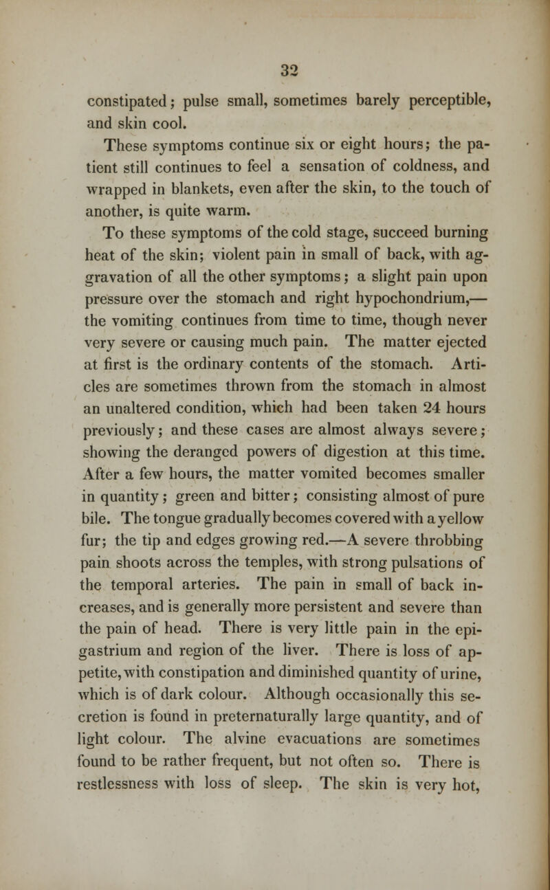 constipated; pulse small, sometimes barely perceptible, and skin cool. These symptoms continue six or eight hours; the pa- tient still continues to feel a sensation of coldness, and wrapped in blankets, even after the skin, to the touch of another, is quite warm. To these symptoms of the cold stage, succeed burning heat of the skin; violent pain in small of back, with ag- gravation of all the other symptoms; a slight pain upon pressure over the stomach and right hypochondrium,— the vomiting continues from time to time, though never very severe or causing much pain. The matter ejected at first is the ordinary contents of the stomach. Arti- cles are sometimes thrown from the stomach in almost an unaltered condition, which had been taken 24 hours previously; and these cases are almost always severe; showing the deranged powers of digestion at this time. After a few hours, the matter vomited becomes smaller in quantity; green and bitter; consisting almost of pure bile. The tongue gradually becomes covered with a yellow fur; the tip and edges growing red.—A severe throbbing pain shoots across the temples, with strong pulsations of the temporal arteries. The pain in small of back in- creases, and is generally more persistent and severe than the pain of head. There is very little pain in the epi- gastrium and region of the liver. There is loss of ap- petite, with constipation and diminished quantity of urine, which is of dark colour. Although occasionally this se- cretion is found in preternaturally large quantity, and of light colour. The alvine evacuations are sometimes found to be rather frequent, but not often so. There is restlessness with loss of sleep. The skin is very hot,