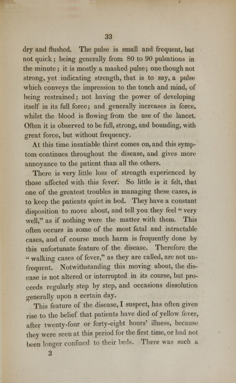 dry and flushed. The pulse is small and frequent, but not quick; being generally from 80 to 90 pulsations in the minute; it is mostly a masked pulse; one though not strong, yet indicating strength, that is to say, a pulse which conveys the impression to the touch and mind, of being restrained; not having the power of developing itself in its full force; and generally increases in force, whilst the blood is flowing from the use of the lancet. Often it is observed to be full, strong, and bounding, with great force, but without frequency. At this time insatiable thirst comes on, and this symp- tom continues throughout the disease, and gives more annoyance to the patient than all the others. There is very little loss of strength experienced by those affected with this fever. So little is it felt, that one of the greatest troubles in managing these cases, is to keep the patients quiet in bed. They have a constant disposition to move about, and tell you they feel very well, as if nothing were the matter with them. This often occurs in some of the most fatal and intractable cases, and of course much harm is frequently done by this unfortunate feature of the disease. Therefore the walking cases of fever, as they are called, are not un- frequent. Notwithstanding this moving about, the dis- ease is not altered or interrupted in its course, but pro- ceeds regularly step by step, and occasions dissolution generally upon a certain day. This feature of the disease, I suspect, has often given rise to the belief that patients have died of yellow fever, after twenty-four or forty-eight hours' illness, because they were seen at this period for the first time, or had not been longer confined to their beds. There was such a 3