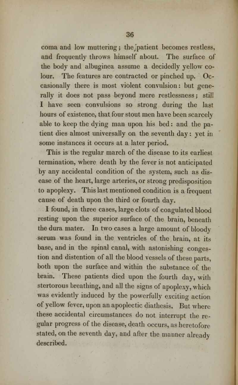 coma and low muttering; thejpatient becomes restless, and frequently throws himself about. The surface of the body and albuginea assume a decidedly yellow co- lour. The features are contracted or pinched up. Oc- casionally there is most violent convulsion: but gene- rally it does not pass beyond mere restlessness; still I have seen convulsions so strong during the last hours of existence, that four stout men have been scarcely able to keep the dying man upon his bed: and the pa- tient dies almost universally on the seventh day: yet in some instances it occurs at a later period. This is the regular march of the disease to its earliest termination, where death by the fever is not anticipated by any accidental condition of the system, such as dis- ease of the heart, large arteries, or strong predisposition to apoplexy. This last mentioned condition is a frequent cause of death upon the third or fourth day. I found, in three cases, large clots of coagulated blood resting upon the superior surface of the brain, beneath the dura mater. In two cases a large amount of bloody serum was found in the ventricles of the brain, at its base, and in the spinal canal, with astonishing conges- tion and distention of all the blood vessels of these parts, both upon the surface and within the substance of the brain. These patients died upon the fourth day, with stertorous breathing, and all the signs of apoplexy, which was evidently induced by the powerfully exciting action of yellow fever, upon an apoplectic diathesis. But where these accidental circumstances do not interrupt the re- gular progress of the disease, death occurs, as heretofore stated, on the seventh day, and after the manner already described.