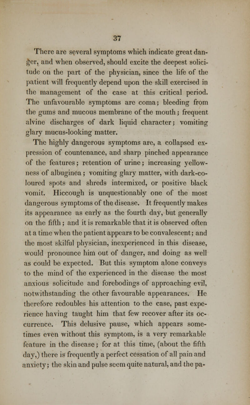 There are several symptoms which indicate great dan- ger, and when observed, should excite the deepest solici- tude on the part of the physician, since the life of the patient will frequently depend upon the skill exercised in the management of the case at this critical period. The unfavourable symptoms are coma; bleeding from the gums and mucous membrane of the mouth; frequent alvine discharges of dark liquid character; vomiting glary mucus-looking matter. The highly dangerous symptoms are, a collapsed ex- pression of countenance, and sharp pinched appearance of the features; retention of urine; increasing yellow- ness of albuginea; vomiting glary matter, with dark-co- loured spots and shreds intermixed, or positive black vomit. Hiccough is unquestionably one of the most dangerous symptoms of the disease. It frequently makes its appearance as early as the fourth day, but generally on the fifth; and it is remarkable that it is observed often at a time when the patient appears to be convalescent; and the most skilful physician, inexperienced in this disease, would pronounce him out of danger, and doing as well as could be expected. But this symptom alone conveys to the mind of the experienced in the disease the most anxious solicitude and forebodings of approaching evil, notwithstanding the other favourable appearances. He therefore redoubles his attention to the case, past expe- rience having taught him that few recover after its oc- currence. This delusive pause, which appears some- times even without this symptom, is a very remarkable feature in the disease; for at this time, (about the fifth day,) there is frequently a perfect cessation of all pain and anxiety; the skin and pulse seem quite natural, and the pa-