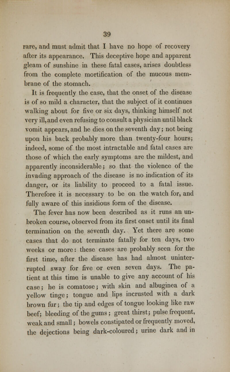 rare, and must admit that I have no hope of recovery after its appearance. This deceptive hope and apparent gleam of sunshine in these fatal cases, arises doubtless from the complete mortification of the mucous mem- brane of the stomach. It is frequently the case, that the onset of the disease is of so mild a character, that the subject of it continues walking about for five or six days, thinking himself not very ill, and even refusing to consult a physician until black vomit appears, and he dies on the seventh day; not being upon his back probably more than twenty-four hours; indeed, some of the most intractable and fatal cases are those of which the early symptoms are the mildest, and apparently inconsiderable; so that the violence of the invading approach of the disease is no indication of its danger, or its liability to proceed to a fatal issue. Therefore it is necessary to be on the watch for, and fully aware of this insidious form of the disease. The fever has now been described as it runs an un- broken course, observed from its first onset until its final termination on the seventh day. Yet there are some cases that do not terminate fatally for ten days, two weeks or more: these cases are probably seen for the first time, after the disease has had almost uninter- rupted sway for five or even seven days. The pa- tient at this time is unable to give any account of his case; he is comatose; with skin and albuginea of a yellow tinge; tongue and lips incrusted with a dark brown fur; the tip and edges of tongue looking like raw beef; bleeding of the gums; great thirst; pulse frequent, weak and small; bowels constipated or frequently moved, the dejections being dark-coloured; urine dark and in