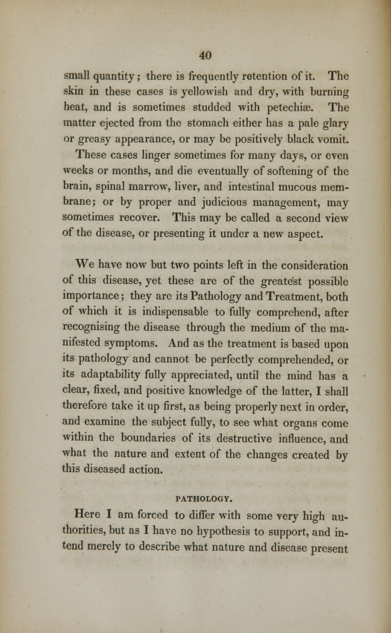 small quantity; there is frequently retention of it. The skin in these cases is yellowish and dry, with burning heat, and is sometimes studded with petechia?. The matter ejected from the stomach either has a pale glary or greasy appearance, or may be positively black vomit. These cases linger sometimes for many days, or even weeks or months, and die eventually of softening of the brain, spinal marrow, liver, and intestinal mucous mem- brane; or by proper and judicious management, may sometimes recover. This may be called a second view of the disease, or presenting it under a new aspect. We have now but two points left in the consideration of this disease, yet these are of the greate'st possible importance; they arc its Pathology and Treatment, both of which it is indispensable to fully comprehend, after recognising the disease through the medium of the ma- nifested symptoms. And as the treatment is based upon its pathology and cannot be perfectly comprehended, or its adaptability fully appreciated, until the mind has a clear, fixed, and positive knowledge of the latter, I shall therefore take it up first, as being properly next in order, and examine the subject fully, to see what organs come within the boundaries of its destructive influence, and what the nature and extent of the changes created by this diseased action. PATHOLOGY. Here I am forced to differ with some very high au- thorities, but as I have no hypothesis to support, and in- tend merely to describe what nature and disease present