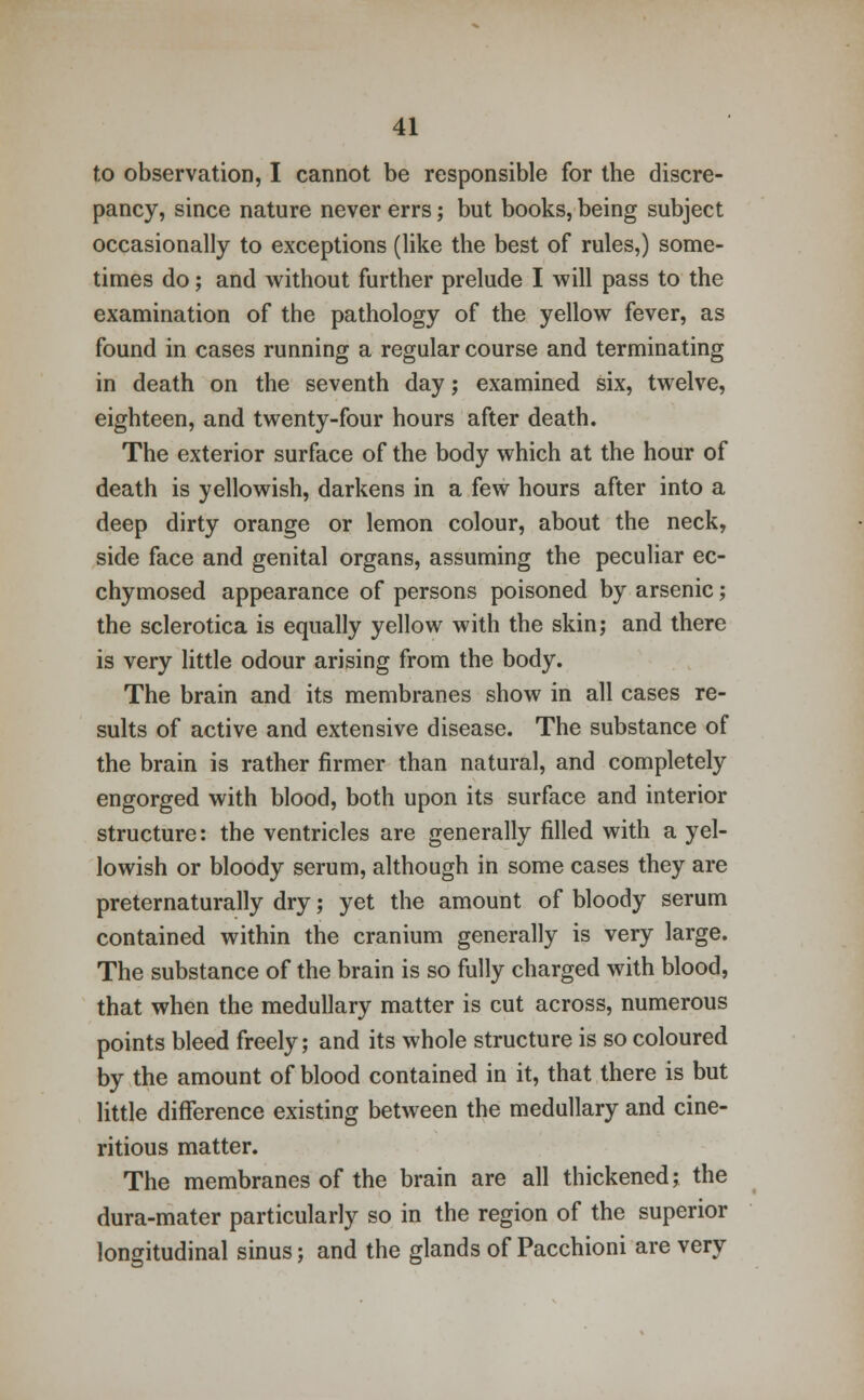 to observation, I cannot be responsible for the discre- pancy, since nature never errs; but books, being subject occasionally to exceptions (like the best of rules,) some- times do; and without further prelude I will pass to the examination of the pathology of the yellow fever, as found in cases running a regular course and terminating in death on the seventh day; examined six, twelve, eighteen, and twenty-four hours after death. The exterior surface of the body which at the hour of death is yellowish, darkens in a few hours after into a deep dirty orange or lemon colour, about the neck, side face and genital organs, assuming the peculiar ec- chymosed appearance of persons poisoned by arsenic; the sclerotica is equally yellow with the skin; and there is very little odour arising from the body. The brain and its membranes show in all cases re- sults of active and extensive disease. The substance of the brain is rather firmer than natural, and completely engorged with blood, both upon its surface and interior structure: the ventricles are generally filled with a yel- lowish or bloody serum, although in some cases they are preternaturally dry; yet the amount of bloody serum contained within the cranium generally is very large. The substance of the brain is so fully charged with blood, that when the medullary matter is cut across, numerous points bleed freely; and its whole structure is so coloured by the amount of blood contained in it, that there is but little difference existing between the medullary and cine- ritious matter. The membranes of the brain are all thickened; the dura-mater particularly so in the region of the superior longitudinal sinus; and the glands of Pacchioni are very